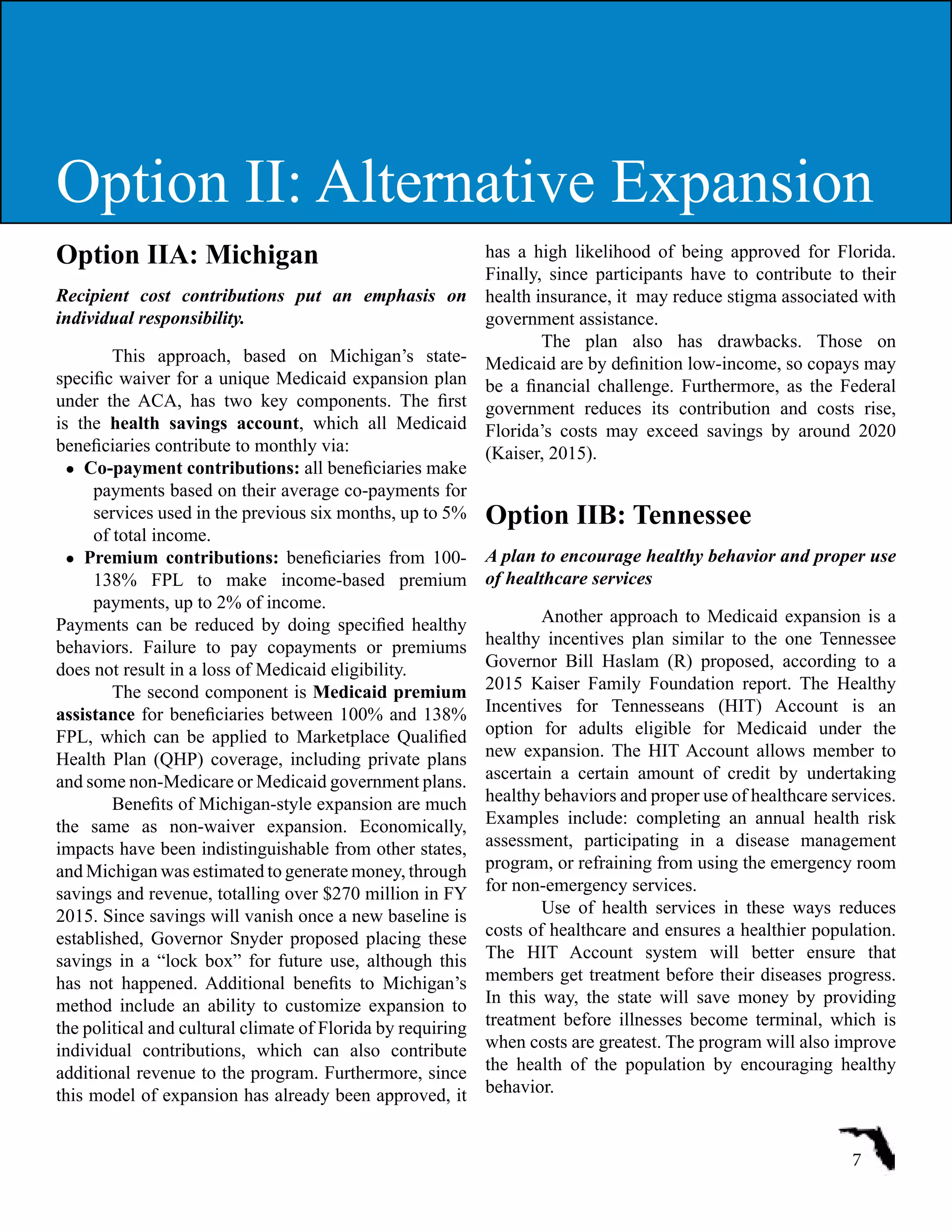 Option IIA: Michigan
Recipient cost contributions put an emphasis on
individual responsibility.
This approach, based on Michigan’s state-
specific waiver for a unique Medicaid expansion plan
under the ACA, has two key components. The first
is the health savings account, which all Medicaid
beneficiaries contribute to monthly via:
●	 Co-payment contributions: all beneficiaries make
payments based on their average co-payments for
services used in the previous six months, up to 5%
of total income.
●	 Premium contributions: beneficiaries from 100-
138% FPL to make income-based premium
payments, up to 2% of income.
Payments can be reduced by doing specified healthy
behaviors. Failure to pay copayments or premiums
does not result in a loss of Medicaid eligibility.
The second component is Medicaid premium
assistance for beneficiaries between 100% and 138%
FPL, which can be applied to Marketplace Qualified
Health Plan (QHP) coverage, including private plans
and some non-Medicare or Medicaid government plans.
Benefits of Michigan-style expansion are much
the same as non-waiver expansion. Economically,
impacts have been indistinguishable from other states,
and Michigan was estimated to generate money, through
savings and revenue, totalling over $270 million in FY
2015. Since savings will vanish once a new baseline is
established, Governor Snyder proposed placing these
savings in a “lock box” for future use, although this
has not happened. Additional benefits to Michigan’s
method include an ability to customize expansion to
the political and cultural climate of Florida by requiring
individual contributions, which can also contribute
additional revenue to the program. Furthermore, since
this model of expansion has already been approved, it
has a high likelihood of being approved for Florida.
Finally, since participants have to contribute to their
health insurance, it  may reduce stigma associated with
government assistance.
The plan also has drawbacks. Those on
Medicaid are by definition low-income, so copays may
be a financial challenge. Furthermore, as the Federal
government reduces its contribution and costs rise,
Florida’s costs may exceed savings by around 2020
(Kaiser, 2015).
Option IIB: Tennessee
A plan to encourage healthy behavior and proper use
of healthcare services
Another approach to Medicaid expansion is a
healthy incentives plan similar to the one Tennessee
Governor Bill Haslam (R) proposed, according to a
2015 Kaiser Family Foundation report. The Healthy
Incentives for Tennesseans (HIT) Account is an
option for adults eligible for Medicaid under the
new expansion. The HIT Account allows member to
ascertain a certain amount of credit by undertaking
healthy behaviors and proper use of healthcare services.
Examples include: completing an annual health risk
assessment, participating in a disease management
program, or refraining from using the emergency room
for non-emergency services.
Use of health services in these ways reduces
costs of healthcare and ensures a healthier population.
The HIT Account system will better ensure that
members get treatment before their diseases progress.
In this way, the state will save money by providing
treatment before illnesses become terminal, which is
when costs are greatest. The program will also improve
the health of the population by encouraging healthy
behavior.
7
Option II: Alternative Expansion
 