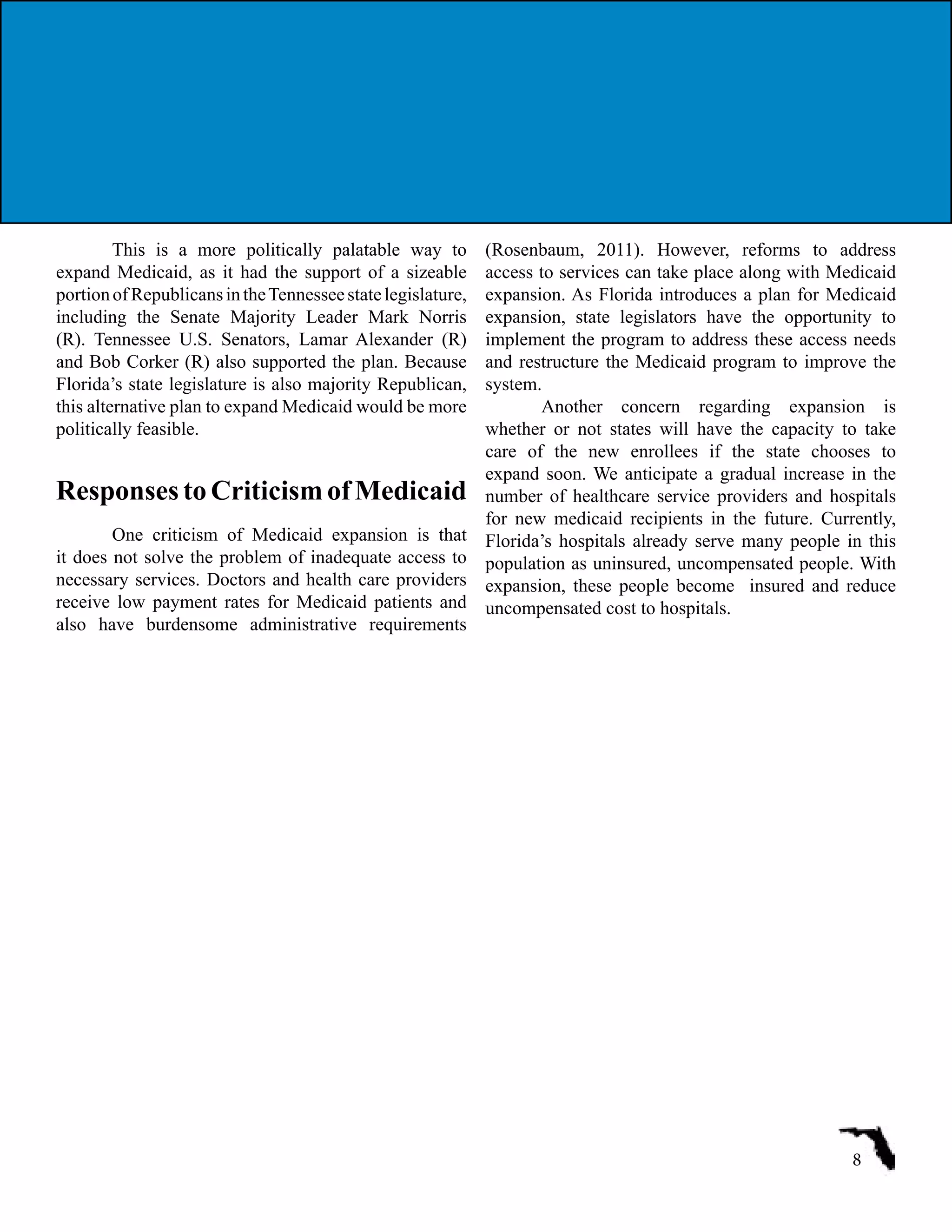 This is a more politically palatable way to
expand Medicaid, as it had the support of a sizeable
portionofRepublicansintheTennesseestatelegislature,
including the Senate Majority Leader Mark Norris
(R). Tennessee U.S. Senators, Lamar Alexander (R)
and Bob Corker (R) also supported the plan. Because
Florida’s state legislature is also majority Republican,
this alternative plan to expand Medicaid would be more
politically feasible.
Responses to Criticism of Medicaid
One criticism of Medicaid expansion is that
it does not solve the problem of inadequate access to
necessary services. Doctors and health care providers
receive low payment rates for Medicaid patients and
also have burdensome administrative requirements
(Rosenbaum, 2011). However, reforms to address
access to services can take place along with Medicaid
expansion. As Florida introduces a plan for Medicaid
expansion, state legislators have the opportunity to
implement the program to address these access needs
and restructure the Medicaid program to improve the
system.
Another concern regarding expansion is
whether or not states will have the capacity to take
care of the new enrollees if the state chooses to
expand soon. We anticipate a gradual increase in the
number of healthcare service providers and hospitals
for new medicaid recipients in the future. Currently,
Florida’s hospitals already serve many people in this
population as uninsured, uncompensated people. With
expansion, these people become insured and reduce
uncompensated cost to hospitals.
8
 