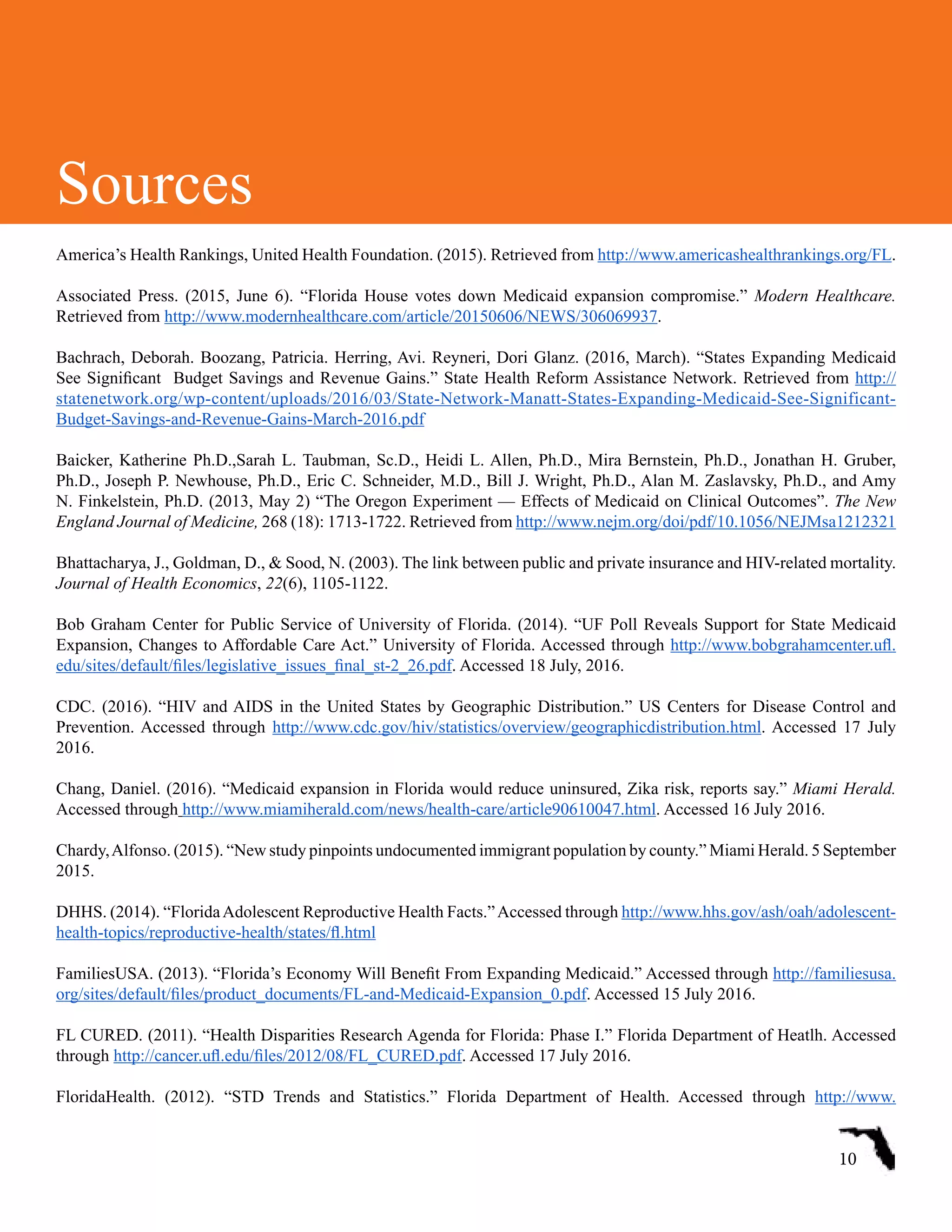 America’s Health Rankings, United Health Foundation. (2015). Retrieved from http://www.americashealthrankings.org/FL.
Associated Press. (2015, June 6). “Florida House votes down Medicaid expansion compromise.” Modern Healthcare.
Retrieved from http://www.modernhealthcare.com/article/20150606/NEWS/306069937.
Bachrach, Deborah. Boozang, Patricia. Herring, Avi. Reyneri, Dori Glanz. (2016, March). “States Expanding Medicaid
See Significant  Budget Savings and Revenue Gains.” State Health Reform Assistance Network. Retrieved from http://
statenetwork.org/wp-content/uploads/2016/03/State-Network-Manatt-States-Expanding-Medicaid-See-Significant-
Budget-Savings-and-Revenue-Gains-March-2016.pdf  
Baicker, Katherine Ph.D.,Sarah L. Taubman, Sc.D., Heidi L. Allen, Ph.D., Mira Bernstein, Ph.D., Jonathan H. Gruber,
Ph.D., Joseph P. Newhouse, Ph.D., Eric C. Schneider, M.D., Bill J. Wright, Ph.D., Alan M. Zaslavsky, Ph.D., and Amy
N. Finkelstein, Ph.D. (2013, May 2) “The Oregon Experiment — Effects of Medicaid on Clinical Outcomes”. The New
England Journal of Medicine, 268 (18): 1713-1722. Retrieved from http://www.nejm.org/doi/pdf/10.1056/NEJMsa1212321
Bhattacharya, J., Goldman, D., & Sood, N. (2003). The link between public and private insurance and HIV-related mortality.
Journal of Health Economics, 22(6), 1105-1122.
Bob Graham Center for Public Service of University of Florida. (2014). “UF Poll Reveals Support for State Medicaid
Expansion, Changes to Affordable Care Act.” University of Florida. Accessed through http://www.bobgrahamcenter.ufl.
edu/sites/default/files/legislative_issues_final_st-2_26.pdf. Accessed 18 July, 2016.
CDC. (2016). “HIV and AIDS in the United States by Geographic Distribution.” US Centers for Disease Control and
Prevention. Accessed through http://www.cdc.gov/hiv/statistics/overview/geographicdistribution.html. Accessed 17 July
2016.
Chang, Daniel. (2016). “Medicaid expansion in Florida would reduce uninsured, Zika risk, reports say.” Miami Herald.
Accessed through http://www.miamiherald.com/news/health-care/article90610047.html. Accessed 16 July 2016.
Chardy,Alfonso. (2015). “New study pinpoints undocumented immigrant population by county.” Miami Herald. 5 September
2015.  
DHHS. (2014). “FloridaAdolescent Reproductive Health Facts.”Accessed through http://www.hhs.gov/ash/oah/adolescent-
health-topics/reproductive-health/states/fl.html
FamiliesUSA. (2013). “Florida’s Economy Will Benefit From Expanding Medicaid.” Accessed through http://familiesusa.
org/sites/default/files/product_documents/FL-and-Medicaid-Expansion_0.pdf. Accessed 15 July 2016.
FL CURED. (2011). “Health Disparities Research Agenda for Florida: Phase I.” Florida Department of Heatlh. Accessed
through http://cancer.ufl.edu/files/2012/08/FL_CURED.pdf. Accessed 17 July 2016.
FloridaHealth. (2012). “STD Trends and Statistics.” Florida Department of Health. Accessed through http://www.
10
Sources
 