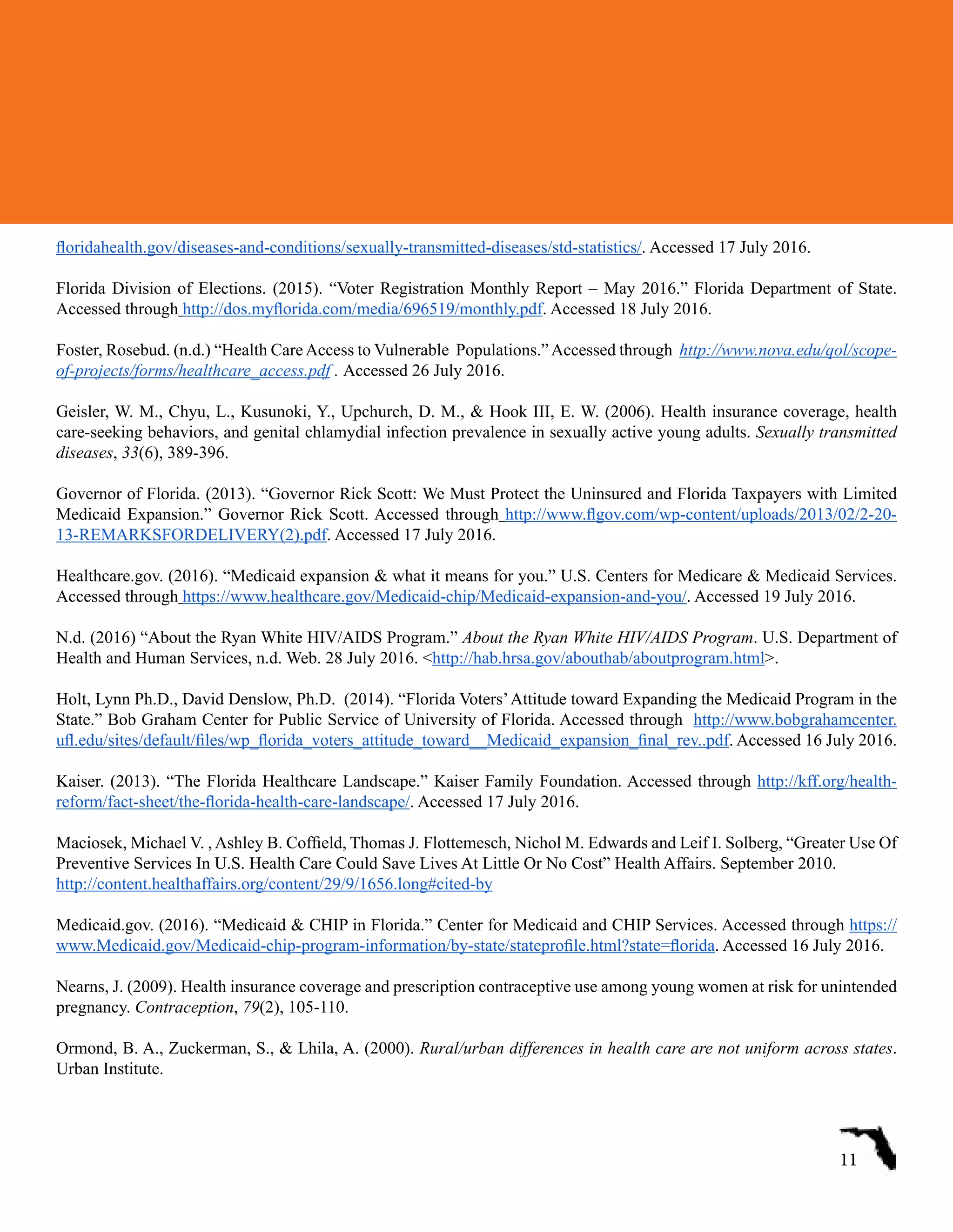 floridahealth.gov/diseases-and-conditions/sexually-transmitted-diseases/std-statistics/. Accessed 17 July 2016.
Florida Division of Elections. (2015). “Voter Registration Monthly Report – May 2016.” Florida Department of State.
Accessed through http://dos.myflorida.com/media/696519/monthly.pdf. Accessed 18 July 2016.
Foster, Rosebud. (n.d.) “Health CareAccess to Vulnerable Populations.”Accessed through http://www.nova.edu/qol/scope-
of-projects/forms/healthcare_access.pdf . Accessed 26 July 2016.
Geisler, W. M., Chyu, L., Kusunoki, Y., Upchurch, D. M., & Hook III, E. W. (2006). Health insurance coverage, health
care-seeking behaviors, and genital chlamydial infection prevalence in sexually active young adults. Sexually transmitted
diseases, 33(6), 389-396.
Governor of Florida. (2013). “Governor Rick Scott: We Must Protect the Uninsured and Florida Taxpayers with Limited
Medicaid Expansion.” Governor Rick Scott. Accessed through http://www.flgov.com/wp-content/uploads/2013/02/2-20-
13-REMARKSFORDELIVERY(2).pdf. Accessed 17 July 2016.
Healthcare.gov. (2016). “Medicaid expansion & what it means for you.” U.S. Centers for Medicare & Medicaid Services.
Accessed through https://www.healthcare.gov/Medicaid-chip/Medicaid-expansion-and-you/. Accessed 19 July 2016.
N.d. (2016) “About the Ryan White HIV/AIDS Program.” About the Ryan White HIV/AIDS Program. U.S. Department of
Health and Human Services, n.d. Web. 28 July 2016. <http://hab.hrsa.gov/abouthab/aboutprogram.html>.
Holt, Lynn Ph.D., David Denslow, Ph.D.  (2014). “Florida Voters’Attitude toward Expanding the Medicaid Program in the
State.” Bob Graham Center for Public Service of University of Florida. Accessed through  http://www.bobgrahamcenter.
ufl.edu/sites/default/files/wp_florida_voters_attitude_toward__Medicaid_expansion_final_rev..pdf. Accessed 16 July 2016.
Kaiser. (2013). “The Florida Healthcare Landscape.” Kaiser Family Foundation. Accessed through http://kff.org/health-
reform/fact-sheet/the-florida-health-care-landscape/. Accessed 17 July 2016.
Maciosek, Michael V. , Ashley B. Coffield, Thomas J. Flottemesch, Nichol M. Edwards and Leif I. Solberg, “Greater Use Of
Preventive Services In U.S. Health Care Could Save Lives At Little Or No Cost” Health Affairs. September 2010.
http://content.healthaffairs.org/content/29/9/1656.long#cited-by
Medicaid.gov. (2016). “Medicaid & CHIP in Florida.” Center for Medicaid and CHIP Services. Accessed through https://
www.Medicaid.gov/Medicaid-chip-program-information/by-state/stateprofile.html?state=florida. Accessed 16 July 2016.
Nearns, J. (2009). Health insurance coverage and prescription contraceptive use among young women at risk for unintended
pregnancy. Contraception, 79(2), 105-110.
Ormond, B. A., Zuckerman, S., & Lhila, A. (2000). Rural/urban differences in health care are not uniform across states.
Urban Institute.
11
 