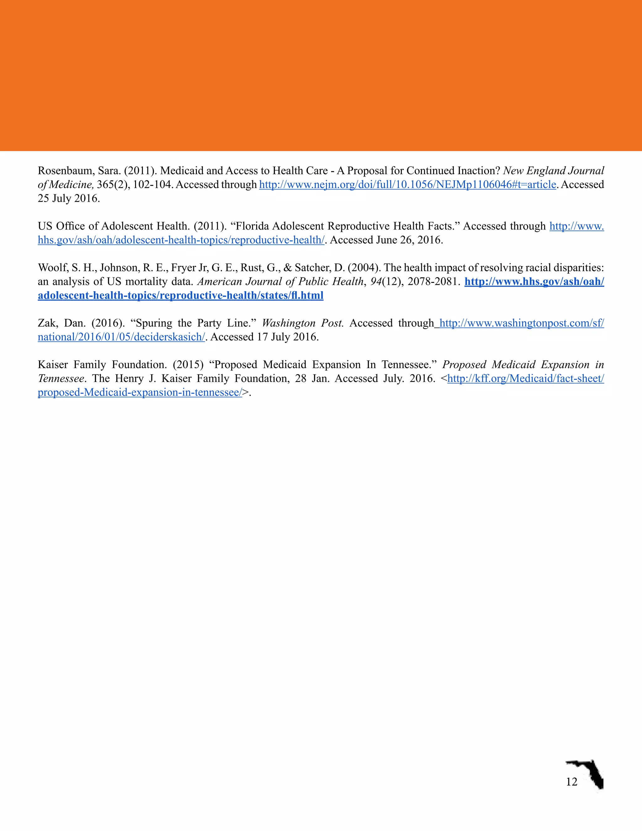 Rosenbaum, Sara. (2011). Medicaid and Access to Health Care - A Proposal for Continued Inaction? New England Journal
of Medicine, 365(2), 102-104.Accessed through http://www.nejm.org/doi/full/10.1056/NEJMp1106046#t=article.Accessed
25 July 2016.
US Office of Adolescent Health. (2011). “Florida Adolescent Reproductive Health Facts.” Accessed through http://www.
hhs.gov/ash/oah/adolescent-health-topics/reproductive-health/. Accessed June 26, 2016.
Woolf, S. H., Johnson, R. E., Fryer Jr, G. E., Rust, G., & Satcher, D. (2004). The health impact of resolving racial disparities:
an analysis of US mortality data. American Journal of Public Health, 94(12), 2078-2081. http://www.hhs.gov/ash/oah/
adolescent-health-topics/reproductive-health/states/fl.html
Zak, Dan. (2016). “Spuring the Party Line.” Washington Post. Accessed through http://www.washingtonpost.com/sf/
national/2016/01/05/deciderskasich/. Accessed 17 July 2016.
Kaiser Family Foundation. (2015) “Proposed Medicaid Expansion In Tennessee.” Proposed Medicaid Expansion in
Tennessee. The Henry J. Kaiser Family Foundation, 28 Jan. Accessed July. 2016. <http://kff.org/Medicaid/fact-sheet/
proposed-Medicaid-expansion-in-tennessee/>.
12
 