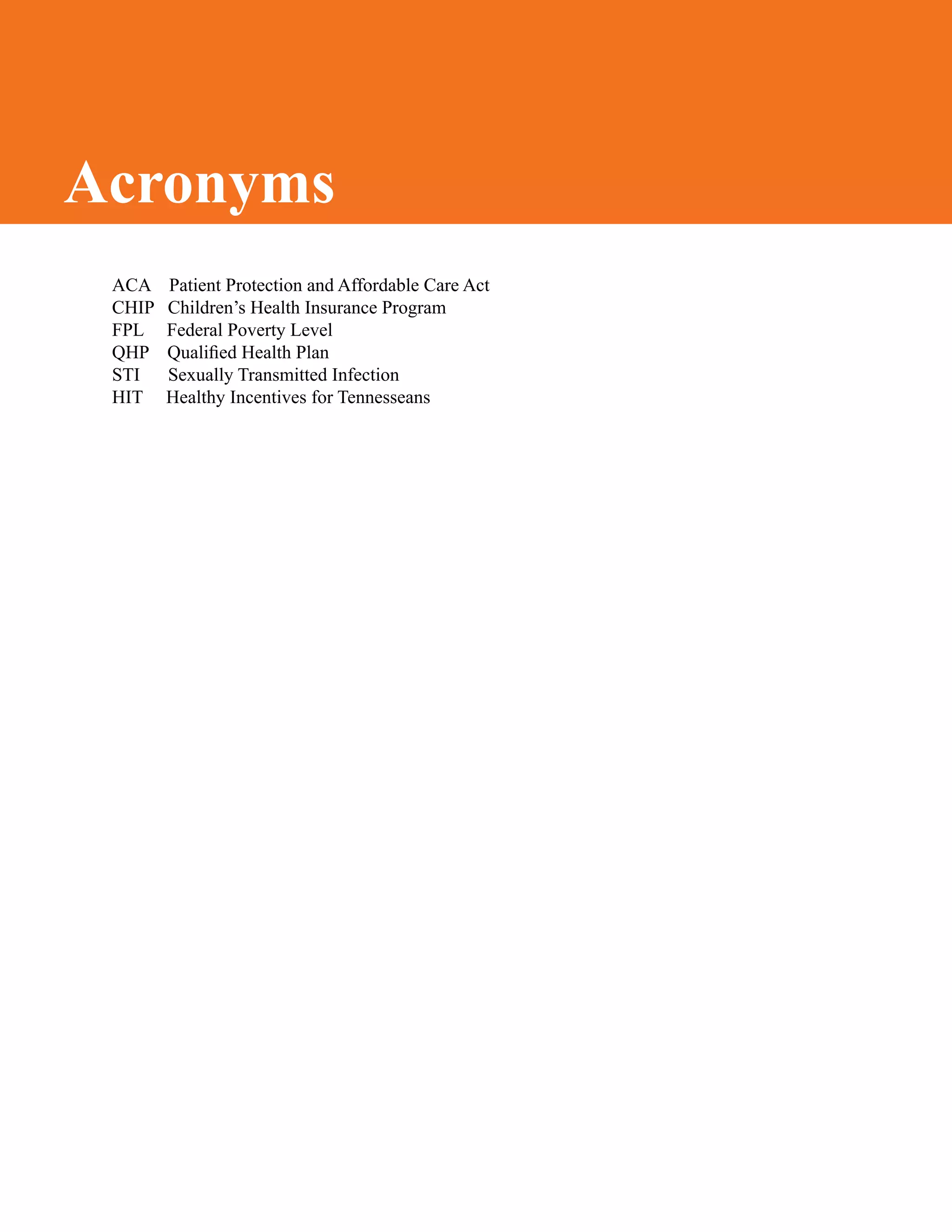 ACA Patient Protection and Affordable Care Act
CHIP Children’s Health Insurance Program
FPL Federal Poverty Level
QHP Qualified Health Plan
STI Sexually Transmitted Infection
HIT Healthy Incentives for Tennesseans
Acronyms
 