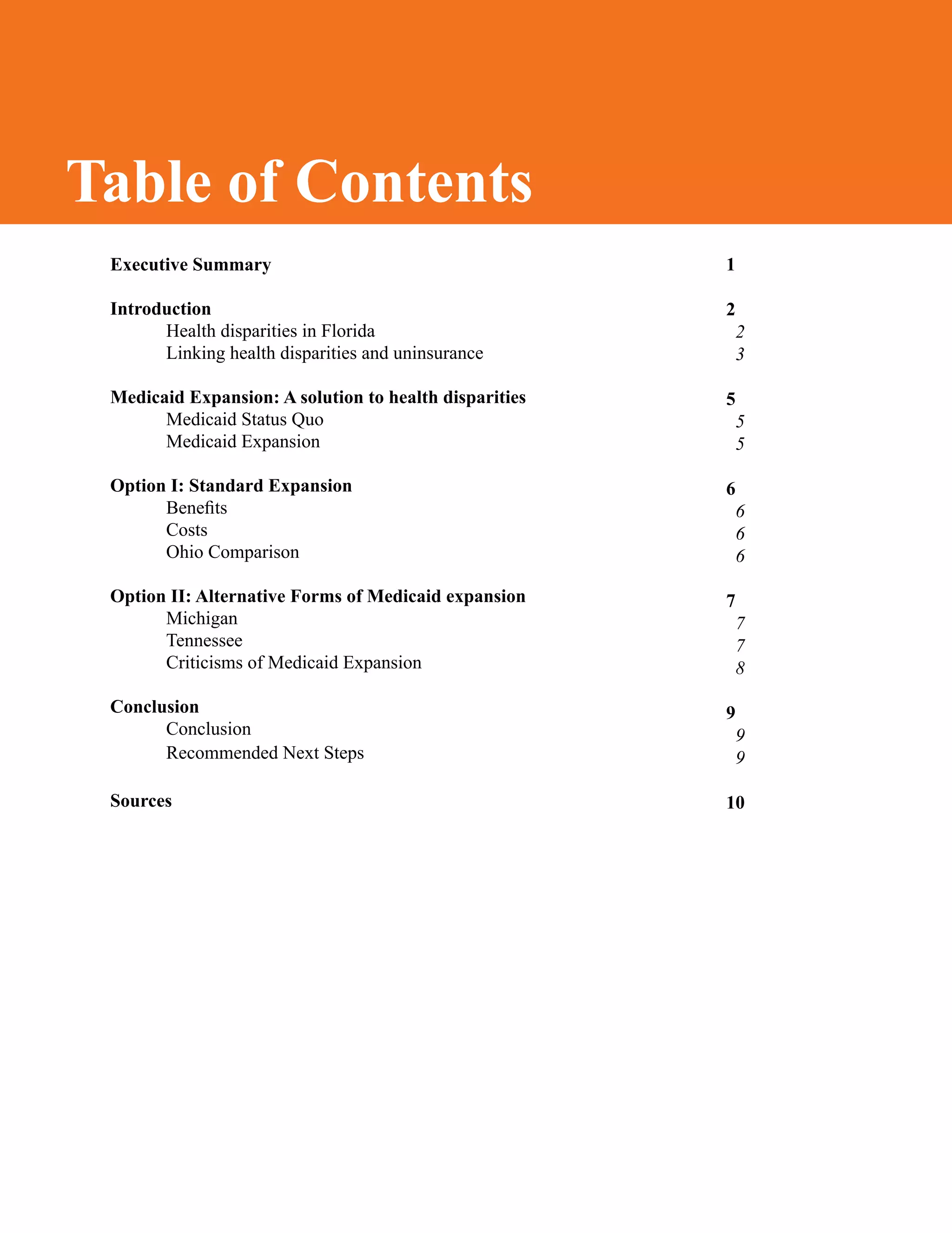 Table of Contents
1
2
2
3
5
5
5
6
6
6
6
7
7
7
8
9
9
9
10
Executive Summary
	
Introduction
Health disparities in Florida
Linking health disparities and uninsurance
Medicaid Expansion: A solution to health disparities
Medicaid Status Quo
Medicaid Expansion
Option I: Standard Expansion
Benefits
Costs
Ohio Comparison
Option II: Alternative Forms of Medicaid expansion
	 Michigan
	 Tennessee
	 Criticisms of Medicaid Expansion
Conclusion
	 Conclusion
Recommended Next Steps
Sources
Table of Contents
 