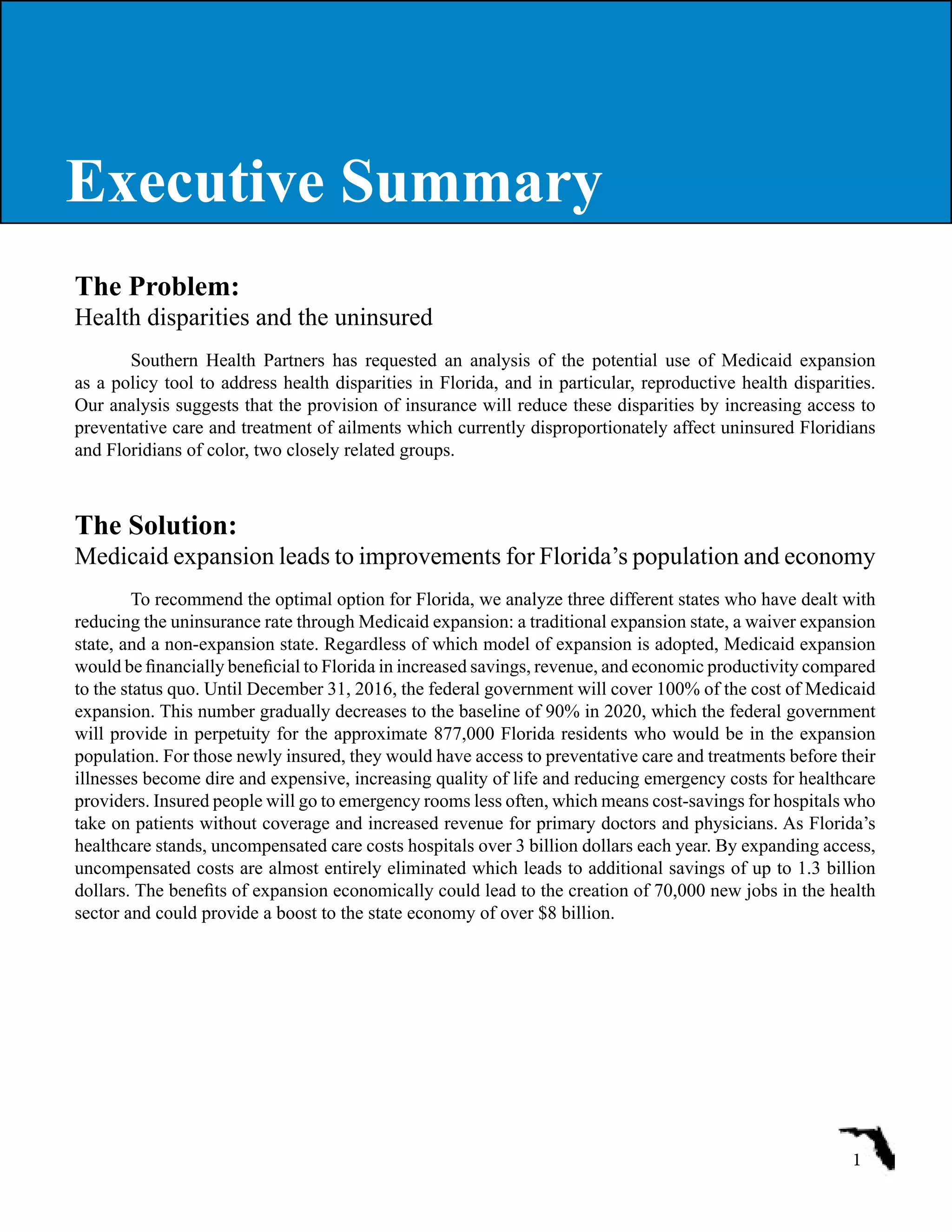 The Problem:
Health disparities and the uninsured
Southern Health Partners has requested an analysis of the potential use of Medicaid expansion
as a policy tool to address health disparities in Florida, and in particular, reproductive health disparities.
Our analysis suggests that the provision of insurance will reduce these disparities by increasing access to
preventative care and treatment of ailments which currently disproportionately affect uninsured Floridians
and Floridians of color, two closely related groups.
The Solution:
Medicaid expansion leads to improvements for Florida’s population and economy
To recommend the optimal option for Florida, we analyze three different states who have dealt with
reducing the uninsurance rate through Medicaid expansion: a traditional expansion state, a waiver expansion
state, and a non-expansion state. Regardless of which model of expansion is adopted, Medicaid expansion
would be financially beneficial to Florida in increased savings, revenue, and economic productivity compared
to the status quo. Until December 31, 2016, the federal government will cover 100% of the cost of Medicaid
expansion. This number gradually decreases to the baseline of 90% in 2020, which the federal government
will provide in perpetuity for the approximate 877,000 Florida residents who would be in the expansion
population. For those newly insured, they would have access to preventative care and treatments before their
illnesses become dire and expensive, increasing quality of life and reducing emergency costs for healthcare
providers. Insured people will go to emergency rooms less often, which means cost-savings for hospitals who
take on patients without coverage and increased revenue for primary doctors and physicians. As Florida’s
healthcare stands, uncompensated care costs hospitals over 3 billion dollars each year. By expanding access,
uncompensated costs are almost entirely eliminated which leads to additional savings of up to 1.3 billion
dollars. The benefits of expansion economically could lead to the creation of 70,000 new jobs in the health
sector and could provide a boost to the state economy of over $8 billion.
1
Executive SummaryExecutive Summary
 