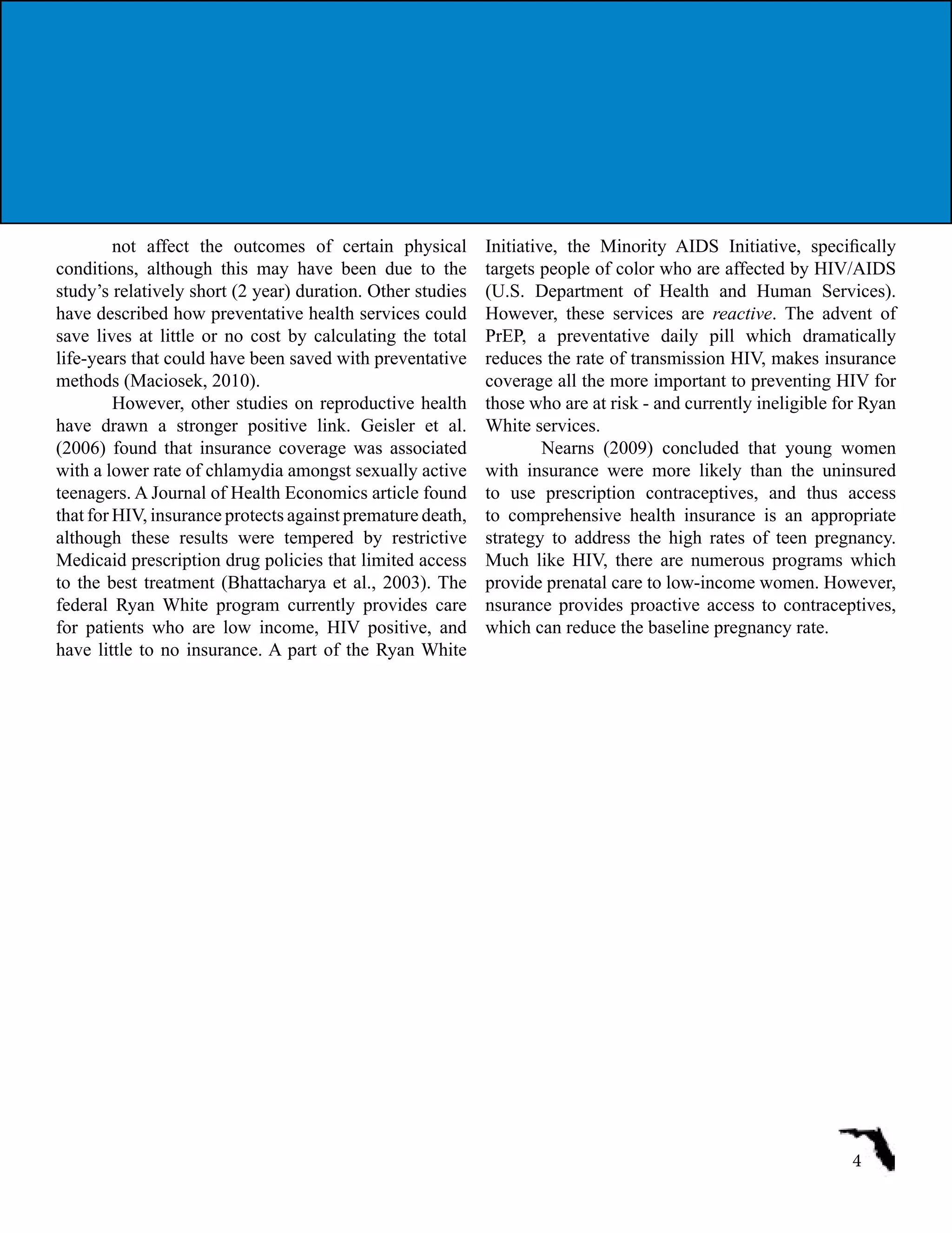 not affect the outcomes of certain physical
conditions, although this may have been due to the
study’s relatively short (2 year) duration. Other studies
have described how preventative health services could
save lives at little or no cost by calculating the total
life-years that could have been saved with preventative
methods (Maciosek, 2010).
However, other studies on reproductive health
have drawn a stronger positive link. Geisler et al.
(2006) found that insurance coverage was associated
with a lower rate of chlamydia amongst sexually active
teenagers. A Journal of Health Economics article found
that for HIV, insurance protects against premature death,
although these results were tempered by restrictive
Medicaid prescription drug policies that limited access
to the best treatment (Bhattacharya et al., 2003). The
federal Ryan White program currently provides care
for patients who are low income, HIV positive, and
have little to no insurance. A part of the Ryan White
Initiative, the Minority AIDS Initiative, specifically
targets people of color who are affected by HIV/AIDS
(U.S. Department of Health and Human Services).
However, these services are reactive. The advent of
PrEP, a preventative daily pill which dramatically
reduces the rate of transmission HIV, makes insurance
coverage all the more important to preventing HIV for
those who are at risk - and currently ineligible for Ryan
White services.
Nearns (2009) concluded that young women
with insurance were more likely than the uninsured
to use prescription contraceptives, and thus access
to comprehensive health insurance is an appropriate
strategy to address the high rates of teen pregnancy.
Much like HIV, there are numerous programs which
provide prenatal care to low-income women. However,
nsurance provides proactive access to contraceptives,
which can reduce the baseline pregnancy rate.
4
 