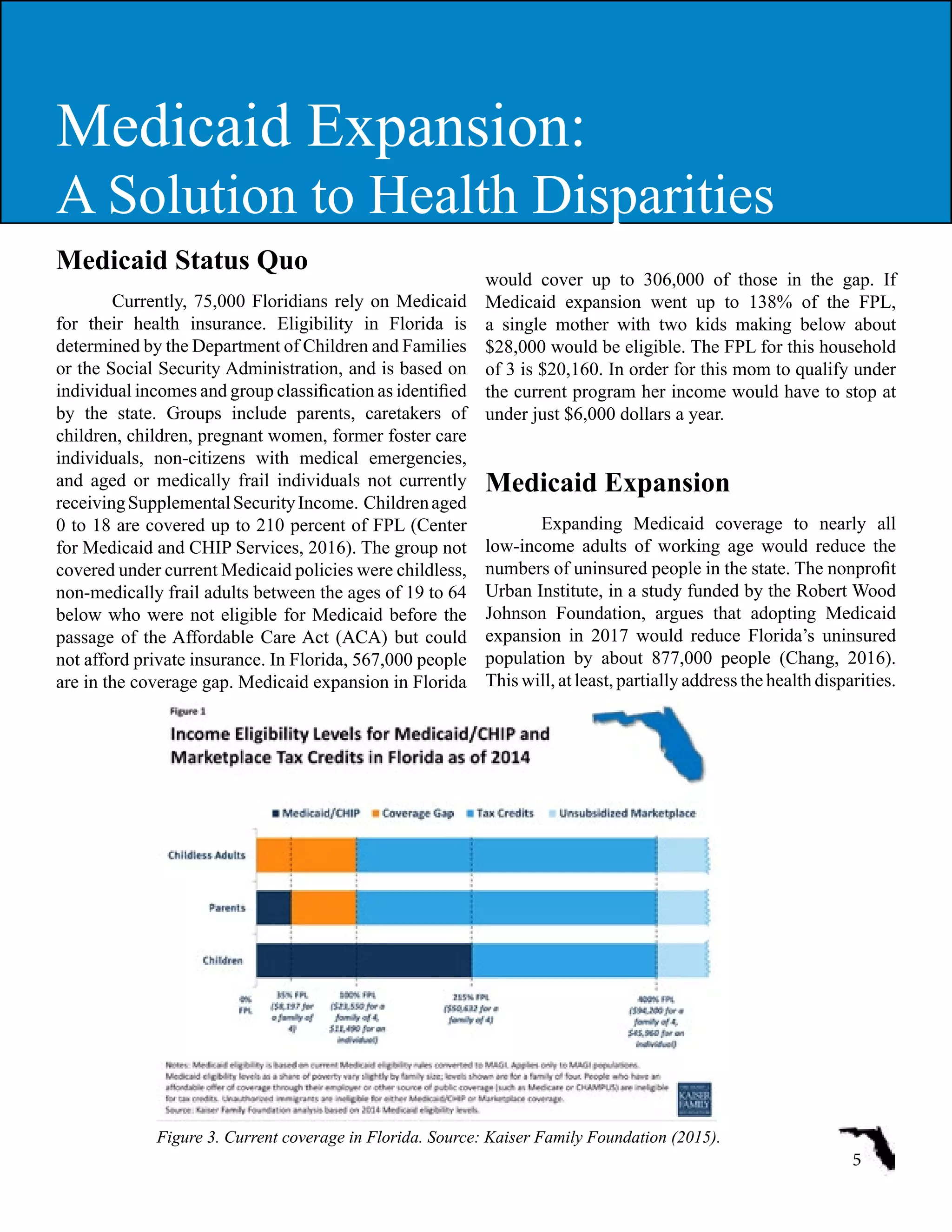 Medicaid Status Quo  
Currently, 75,000 Floridians rely on Medicaid
for their health insurance. Eligibility in Florida is
determined by the Department of Children and Families
or the Social Security Administration, and is based on
individual incomes and group classification as identified
by the state. Groups include parents, caretakers of
children, children, pregnant women, former foster care
individuals, non-citizens with medical emergencies,
and aged or medically frail individuals not currently
receivingSupplementalSecurityIncome. Childrenaged
0 to 18 are covered up to 210 percent of FPL (Center
for Medicaid and CHIP Services, 2016). The group not
covered under current Medicaid policies were childless,
non-medically frail adults between the ages of 19 to 64
below who were not eligible for Medicaid before the
passage of the Affordable Care Act (ACA) but could
not afford private insurance. In Florida, 567,000 people
are in the coverage gap. Medicaid expansion in Florida
would cover up to 306,000 of those in the gap. If
Medicaid expansion went up to 138% of the FPL,
a single mother with two kids making below about
$28,000 would be eligible. The FPL for this household
of 3 is $20,160. In order for this mom to qualify under
the current program her income would have to stop at
under just $6,000 dollars a year.
Medicaid Expansion
Expanding Medicaid coverage to nearly all
low-income adults of working age would reduce the
numbers of uninsured people in the state. The nonprofit
Urban Institute, in a study funded by the Robert Wood
Johnson Foundation, argues that adopting Medicaid
expansion in 2017 would reduce Florida’s uninsured
population by about 877,000 people (Chang, 2016).
This will, at least, partially address the health disparities.
5
Medicaid Expansion:
A Solution to Health Disparities
Figure 3. Current coverage in Florida. Source: Kaiser Family Foundation (2015).
 
