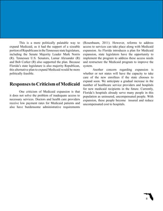 This is a more politically palatable way to
expand Medicaid, as it had the support of a sizeable
portionofRepublicansintheTennesseestatelegislature,
including the Senate Majority Leader Mark Norris
(R). Tennessee U.S. Senators, Lamar Alexander (R)
and Bob Corker (R) also supported the plan. Because
Florida’s state legislature is also majority Republican,
this alternative plan to expand Medicaid would be more
politically feasible.
Responses to Criticism of Medicaid
One criticism of Medicaid expansion is that
it does not solve the problem of inadequate access to
necessary services. Doctors and health care providers
receive low payment rates for Medicaid patients and
also have burdensome administrative requirements
(Rosenbaum, 2011). However, reforms to address
access to services can take place along with Medicaid
expansion. As Florida introduces a plan for Medicaid
expansion, state legislators have the opportunity to
implement the program to address these access needs
and restructure the Medicaid program to improve the
system.
Another concern regarding expansion is
whether or not states will have the capacity to take
care of the new enrollees if the state chooses to
expand soon. We anticipate a gradual increase in the
number of healthcare service providers and hospitals
for new medicaid recipients in the future. Currently,
Florida’s hospitals already serve many people in this
population as uninsured, uncompensated people. With
expansion, these people become insured and reduce
uncompensated cost to hospitals.
8
 