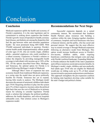 Conclusion
Medicaid expansion uplifts the health and economy of
Florida’s population. It is the state legislature and its
commitment to striking down expansion that hinders
Florida’sgrowth. Issuesofreproductivehealth,coronary
heart disease, and diabetes are among the disparities that
fuel the gap between white and nonwhite population
health-- the most prominent being HIV/AIDS. With
576,000 uninsured individuals in question, Florida’s
current health model disproportionately affects people
of color ages 21-64, who are mostly single, childless
adults-- potential employees who could contribute to
a robust economy. Expansion is Florida’s solution to
reduce the disparity by providing manageable health
coverage to individuals with incomes up to 138% of the
FPL. Of the options described from Ohio, Michigan,
and Tennessee, the optimal option for Florida is to
expand following Michigan’s model of Medicaid.
Although Ohio’s form of expansion has seen
economic benefit from traditional Medicaid expansion,
as a swing state the model does not prove politically
feasible for Florida. Tennessee has yet to expand,
leaving little results to analyze. The Michigan model
decreases the amount of uninsured, childless individuals
ages 19-64. Requiring enrollees to play into the system
up to 5% of their respective incomes calms the political
fight back that uses the cost of Medicaid as its primary
reason for refusing to consider legislation. Florida
needs a solution that mitigates the political pushback,
addresses the health disparities, and relieves hospitals
unbearable costs. That solution comes in Michigan’s
expansion model.
Recommendations for Next Steps
Successful expansion depends on a united
community interest. We recommend that Southern
Health Partners place resources into building a
coalition within the state, bringing together chambers
of commerce, hospitals and local businesses who have
a financial interest, and the public, who has social and
personal interest. We suggest that the most effective
way to extend coverage is through Medicaid expansion
following an alternative model from Michigan. This
option would increase healthcare access to Florida’s
low-income, childless adults, while requiring
beneficiary contributions that mitigate costs and align
with Florida’s political landscape. Expanding Medicaid
in Florida enhances the health of the state’s population
and will have numerous social and economic benefits. In
Michigan’s model, single, childless and non-medically
frail adults ages 19-64 who are eligible for Medicaid
would pay on sliding scale up to 5% of their annual
incometowardco-paymentsandpremiumcontributions.
This approach strengthens the pro-expansion coalition
by helping state legislators develop a plan suitable for
the state’s budget and political climate.
9
ConclusionConclusion
 
