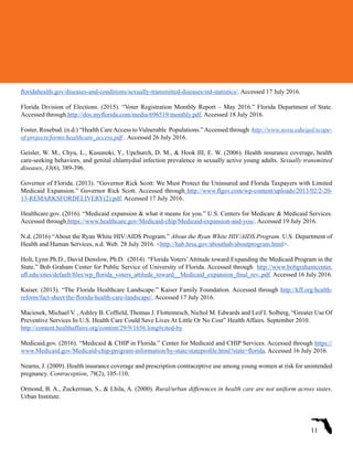 floridahealth.gov/diseases-and-conditions/sexually-transmitted-diseases/std-statistics/. Accessed 17 July 2016.
Florida Division of Elections. (2015). “Voter Registration Monthly Report – May 2016.” Florida Department of State.
Accessed through http://dos.myflorida.com/media/696519/monthly.pdf. Accessed 18 July 2016.
Foster, Rosebud. (n.d.) “Health CareAccess to Vulnerable Populations.”Accessed through http://www.nova.edu/qol/scope-
of-projects/forms/healthcare_access.pdf . Accessed 26 July 2016.
Geisler, W. M., Chyu, L., Kusunoki, Y., Upchurch, D. M., & Hook III, E. W. (2006). Health insurance coverage, health
care-seeking behaviors, and genital chlamydial infection prevalence in sexually active young adults. Sexually transmitted
diseases, 33(6), 389-396.
Governor of Florida. (2013). “Governor Rick Scott: We Must Protect the Uninsured and Florida Taxpayers with Limited
Medicaid Expansion.” Governor Rick Scott. Accessed through http://www.flgov.com/wp-content/uploads/2013/02/2-20-
13-REMARKSFORDELIVERY(2).pdf. Accessed 17 July 2016.
Healthcare.gov. (2016). “Medicaid expansion & what it means for you.” U.S. Centers for Medicare & Medicaid Services.
Accessed through https://www.healthcare.gov/Medicaid-chip/Medicaid-expansion-and-you/. Accessed 19 July 2016.
N.d. (2016) “About the Ryan White HIV/AIDS Program.” About the Ryan White HIV/AIDS Program. U.S. Department of
Health and Human Services, n.d. Web. 28 July 2016. <http://hab.hrsa.gov/abouthab/aboutprogram.html>.
Holt, Lynn Ph.D., David Denslow, Ph.D.  (2014). “Florida Voters’Attitude toward Expanding the Medicaid Program in the
State.” Bob Graham Center for Public Service of University of Florida. Accessed through  http://www.bobgrahamcenter.
ufl.edu/sites/default/files/wp_florida_voters_attitude_toward__Medicaid_expansion_final_rev..pdf. Accessed 16 July 2016.
Kaiser. (2013). “The Florida Healthcare Landscape.” Kaiser Family Foundation. Accessed through http://kff.org/health-
reform/fact-sheet/the-florida-health-care-landscape/. Accessed 17 July 2016.
Maciosek, Michael V. , Ashley B. Coffield, Thomas J. Flottemesch, Nichol M. Edwards and Leif I. Solberg, “Greater Use Of
Preventive Services In U.S. Health Care Could Save Lives At Little Or No Cost” Health Affairs. September 2010.
http://content.healthaffairs.org/content/29/9/1656.long#cited-by
Medicaid.gov. (2016). “Medicaid & CHIP in Florida.” Center for Medicaid and CHIP Services. Accessed through https://
www.Medicaid.gov/Medicaid-chip-program-information/by-state/stateprofile.html?state=florida. Accessed 16 July 2016.
Nearns, J. (2009). Health insurance coverage and prescription contraceptive use among young women at risk for unintended
pregnancy. Contraception, 79(2), 105-110.
Ormond, B. A., Zuckerman, S., & Lhila, A. (2000). Rural/urban differences in health care are not uniform across states.
Urban Institute.
11
 