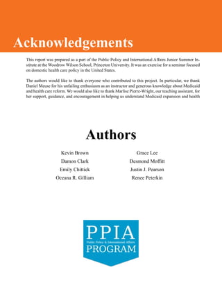 This report was prepared as a part of the Public Policy and International Affairs Junior Summer In-
stitute at the Woodrow Wilson School, Princeton University. It was an exercise for a seminar focused
on domestic health care policy in the United States.
The authors would like to thank everyone who contributed to this project. In particular, we thank
Daniel Meuse for his unfailing enthusiasm as an instructor and generous knowledge about Medicaid
and health care reform. We would also like to thank Marlise Pierre-Wright, our teaching assistant, for
her support, guidance, and encouragement in helping us understand Medicaid expansion and health
Acknowledgements
Kevin Brown
Damon Clark
Emily Chittick
Oceana R. Gilliam
Grace Lee
Desmond Moffitt
Justin J. Pearson
Renee Peterkin
Authors
 
