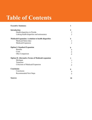 Table of Contents
1
2
2
3
5
5
5
6
6
6
6
7
7
7
8
9
9
9
10
Executive Summary
	
Introduction
Health disparities in Florida
Linking health disparities and uninsurance
Medicaid Expansion: A solution to health disparities
Medicaid Status Quo
Medicaid Expansion
Option I: Standard Expansion
Benefits
Costs
Ohio Comparison
Option II: Alternative Forms of Medicaid expansion
	 Michigan
	 Tennessee
	 Criticisms of Medicaid Expansion
Conclusion
	 Conclusion
Recommended Next Steps
Sources
Table of Contents
 