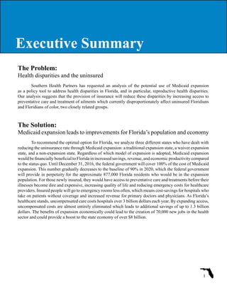 The Problem:
Health disparities and the uninsured
Southern Health Partners has requested an analysis of the potential use of Medicaid expansion
as a policy tool to address health disparities in Florida, and in particular, reproductive health disparities.
Our analysis suggests that the provision of insurance will reduce these disparities by increasing access to
preventative care and treatment of ailments which currently disproportionately affect uninsured Floridians
and Floridians of color, two closely related groups.
The Solution:
Medicaid expansion leads to improvements for Florida’s population and economy
To recommend the optimal option for Florida, we analyze three different states who have dealt with
reducing the uninsurance rate through Medicaid expansion: a traditional expansion state, a waiver expansion
state, and a non-expansion state. Regardless of which model of expansion is adopted, Medicaid expansion
would be financially beneficial to Florida in increased savings, revenue, and economic productivity compared
to the status quo. Until December 31, 2016, the federal government will cover 100% of the cost of Medicaid
expansion. This number gradually decreases to the baseline of 90% in 2020, which the federal government
will provide in perpetuity for the approximate 877,000 Florida residents who would be in the expansion
population. For those newly insured, they would have access to preventative care and treatments before their
illnesses become dire and expensive, increasing quality of life and reducing emergency costs for healthcare
providers. Insured people will go to emergency rooms less often, which means cost-savings for hospitals who
take on patients without coverage and increased revenue for primary doctors and physicians. As Florida’s
healthcare stands, uncompensated care costs hospitals over 3 billion dollars each year. By expanding access,
uncompensated costs are almost entirely eliminated which leads to additional savings of up to 1.3 billion
dollars. The benefits of expansion economically could lead to the creation of 70,000 new jobs in the health
sector and could provide a boost to the state economy of over $8 billion.
1
Executive SummaryExecutive Summary
 