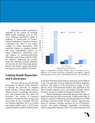 Reproductive health is particularly
important in the context of emerging
public health challenges such as Zika
virus. Although reproductive health is
anathema to certain parts of Florida’s
political leadership, it is poised to become
a pressing issue. There is now robust
evidence of sexual transmission, with
significant impacts on pregnant mothers
and as-yet undetermined impacts on
others. Furthermore, transmission rates
and impacts in immunocompromised
individuals, such as those with HIV/AIDS,
are unknown. Addressing the systemic
issues that contribute to health disparities
will prevent zika from becoming another
disease with broadly unequal distribution
and impacts between different Floridians.
Linking Health Disparities
and Uninsurance
The most obvious way for the State
government to address health disparities
is through the provision of adequate
health insurance. Having health insurance
enhances access to screenings, preventative
care, and treatment that may reduce the
occurrence and severity of numerous
conditions. Current insurance coverage, and
hence access to care, is unequal. This may
not eliminate disparities, but it is a crucial
step towards health equity. A 2015 Kaiser
Family Foundation analysis found that close
Figure 2. Reproductive Health Disease Rates in Florida by Race/
Ethnicity. STI includes gonorrhea, chlamydia, and syphilis. Adapted
from data from Foster (n.d.); FloridaHealth (2012); and US Office of
3
to 4 million Floridians (20 percent) are uninsured, and 567,000 are
in the “coverage gap” between Medicaid and federal healthcare
subsidies. The majority of the uninsured are people of color
(Kaiser, 2015). Undocumented residents also contribute to the
data on health disparities and to the number of people without
insurance, but are not eligible for Medicaid (Chardy, 2015).
Studies attempting to link health insurance and improved
health outcomes have had mixed results. A high-profile study of
Oregon’s expansion of Medicaid, providing healthcare to 30,000
previously uninsured people through a lottery, suggested that
access to insurance coverage increased the use of preventive
services, and nearly eliminated catastrophic out-of-pocket
medical expenditures (Baicker, 2013). Provision of insurance did
 