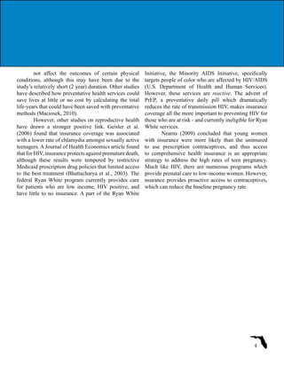 not affect the outcomes of certain physical
conditions, although this may have been due to the
study’s relatively short (2 year) duration. Other studies
have described how preventative health services could
save lives at little or no cost by calculating the total
life-years that could have been saved with preventative
methods (Maciosek, 2010).
However, other studies on reproductive health
have drawn a stronger positive link. Geisler et al.
(2006) found that insurance coverage was associated
with a lower rate of chlamydia amongst sexually active
teenagers. A Journal of Health Economics article found
that for HIV, insurance protects against premature death,
although these results were tempered by restrictive
Medicaid prescription drug policies that limited access
to the best treatment (Bhattacharya et al., 2003). The
federal Ryan White program currently provides care
for patients who are low income, HIV positive, and
have little to no insurance. A part of the Ryan White
Initiative, the Minority AIDS Initiative, specifically
targets people of color who are affected by HIV/AIDS
(U.S. Department of Health and Human Services).
However, these services are reactive. The advent of
PrEP, a preventative daily pill which dramatically
reduces the rate of transmission HIV, makes insurance
coverage all the more important to preventing HIV for
those who are at risk - and currently ineligible for Ryan
White services.
Nearns (2009) concluded that young women
with insurance were more likely than the uninsured
to use prescription contraceptives, and thus access
to comprehensive health insurance is an appropriate
strategy to address the high rates of teen pregnancy.
Much like HIV, there are numerous programs which
provide prenatal care to low-income women. However,
nsurance provides proactive access to contraceptives,
which can reduce the baseline pregnancy rate.
4
 