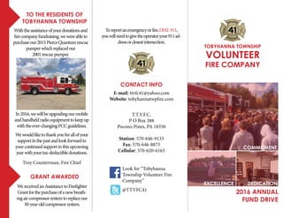 Toreportanemergencyorfire,DIAL911,
youwillneedtogivetheoperatoryour911ad-
dressorclosestintersection.
2016 ANNUAL
FUND DRIVE
Withtheassistanceofyourdonationsand
firecompanyfundraising,wewereableto
purchaseour2015PierceQuantumrescue
pumperwhichreplacedour
2001rescuepumper.
to the residents of
tobyhanna township
VOLUNTEER
FIRE COMPANY
TOBYHANNA TOWNSHIP
commitment
excellence dedication
WereceivedanAssistancetoFirefighter
Grantforthepurchaseofanewbreath-
ingaircompressorsystemtoreplaceour
30-year-oldcompressorsystem.
grant awarded
T.T.V.F.C.
P O Box 388
Pocono Pines, PA 18350
Station: 570-646-9133
Fax: 570-646-8875
Cellular: 570-620-6163
E-mail: ttvfc41@yahoo.com
Website: tobyhannatwpfire.com
contact info
@TTVFC41
Look for “Tobyhanna
Township Volunteer Fire
Company”
In2016,wewillbeupgradingourmobile
andhandheldradioequipmenttokeepup
withtheever-changingFCCguidelines.
Wewouldliketothankyouforallofyour
supportinthepastandlookforwardto
yourcontinuedsupportinthisupcoming
yearwithyourtax-deductibledonations.
Troy Counterman, Fire Chief
 