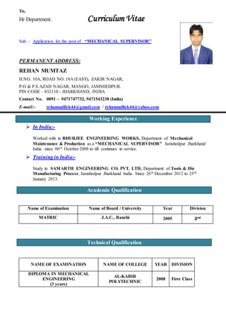 To,
Hr Department. Curriculum Vitae
Sub. : Application for the post of “MECHANICAL SUPERVISOR”
PERMANENT ADDRESS:
REHAN MUMTAZ
H.NO. 10A, ROAD NO. 18A (EAST), ZAKIR NAGAR,
P.O & P.S AZAD NAGAR, MANGO, JAMSHEDPUR.
PIN CODE – 832110 - JHARKHAND, INDIA
Contact No. 0091 – 9471747732, 9471543238 (India)
E-mail:- rehanmallick44@gmail.com / rehanmallick44@yahoo.com
 In India:-
Worked with in BHURJEE ENGINEERING WORKS, Department of Mechanical
Maintenance & Production as a “MECHANICAL SUPERVISOR” Jamshedpur Jharkhand
India. since 06th October 2008 to till continues in service.
 Training in India:-
Study in SAMARTH ENGINEERING CO. PVT. LTD, Department of Tools & Die
Manufacturing Process, Jamshedpur Jharkhand India. Since 26th December 2012 to 25th
January 2013.
Name of Examination Name of Board / University Year Division
MATRIC J.A.C., Ranchi 2005 2nd
NAME OF EXAMINATION NAME OF COLLEGE YEAR DIVISION
DIPLOMA IN MECHANICAL
ENGINEERING
(3 years)
AL-KABIR
POLYTECHNIC
2008 First Class
Academic Qualification
Technical Qualification
Working Experience
 
