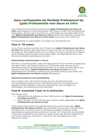 Qjobs Professionals voor Bouw en Infra
Adres: Frambozenweg 47, 2321 KA Leiden / T +31 (0)6 831 88 773 / E bouweninfra@qjobs.nl
ING NL68 INGB 0007 3204 53 / KvK 66073960 / Btw-identificatienummer NL 185189180 B01
W www.qjobs.nl
QPVBEI/FS/ABU/pagina 1 van 3
Jouw rechtspositie als flexibele Professional bij
Qjobs Professionals voor Bouw en Infra
Jouw rechtspositie als flexibele professional bij Qjobs Professionals voor Bouw en
Infra wordt uitgedrukt via het fasensysteem. Wij hanteren de ABU CAO met bijbehorend
fasensysteem. De fase waarin je contract zit, is afhankelijk van het aantal weken dat je
voor Qjobs Professionals voor Bouw en Infra gewerkt hebt. Naarmate je langer voor
Qjobs Professionals voor Bouw en Infra werkt, bouw je ook meer rechten op.
Het fasensysteem is onderverdeeld in drie fasen van verschillende duur:
Fase A: 78 weken
Je zit in fase A wanneer je minder dan 78 weken voor Qjobs Professionals voor Bouw
en Infra hebt gewerkt. Elke week waarin je werkt, telt mee voor de opbouw van fase A.
Het aantal uur dat je daarbij werkt is niet van belang. Je mag in deze fase een onbeperkt
aantal flexibele overeenkomsten achter elkaar krijgen. Het maakt daarbij niet uit voor
hoeveel verschillende opdrachtgevers je werkt.
Onderbreking werkzaamheden in fase A
Wanneer je 26 aaneengesloten weken niet hebt gewerkt of voor een ander uitzendbureau
bent gaan werken, dan begint de telling van 78 gewerkte weken opnieuw. Bij een
onderbreking tussen twee uitzendovereenkomsten van 25 weken of minder blijven jouw
gewerkte weken staan. Qjobs Professionals voor Bouw en Infra telt na de
onderbreking door vanaf waar je gebleven was, tenminste zolang je al die weken voor
Qjobs Professionals voor Bouw en Infra hebt gewerkt.
Uitzendovereenkomst met uitzendbeding
Als je in fase A werkt, dan werk je op basis van een uitzendovereenkomst
met uitzendbeding, tenzij je met de uitzendonderneming een overeenkomst voor
bepaalde tijd hebt afgesloten. Dankzij dit uitzendbeding, mag zowel jij als de
opdrachtgever de overeenkomst direct beëindigen.
Fase B: maximaal 4 jaar en 6 contracten
Fase B begint als je
 aansluitend op de voltooiing van fase A blijft werken voor Qjobs Professionals
voor Bouw en Infra of
 binnen 26 weken na het einde van fase A opnieuw wordt uitgezonden door Qjobs
Professionals voor Bouw en Infra.
Tijdens fase B krijg je telkens een tijdelijk contract als je aan het werk gaat. Qjobs
Professionals voor Bouw en Infra mag zelf bepalen hoe lang deze contracten duren.
Met ingang van 1 juli 2015 kunnen er maximaal zes tijdelijke contracten worden
overeengekomen gedurende een periode van vier jaar. Zit er tussen de overeenkomsten
in fase B een onderbreking van minder dan dertien weken, dan telt deze onderbreking
mee voor de totale duur van fase B. In fase B kan het uitzendbeding niet meer
opgenomen worden.
 