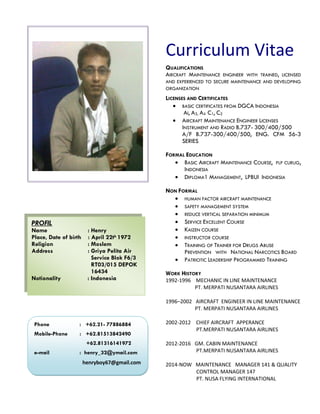 Curriculum Vitae
QUALIFICATIONS
AIRCRAFT MAINTENANCE ENGINEER WITH TRAINED, LICENSED
AND EXPERIENCED TO SECURE MAINTENANCE AND DEVELOPING
ORGANIZATION
LICENSES AND CERTIFICATES
 BASIC CERTIFICATES FROM DGCA INDONESIA
AI, A3, A4 C1, C2
 AIRCRAFT MAINTENANCE ENGINEER LICENSES
INSTRUMENT AND RADIO B.737- 300/400/500
A/F B.737-300/400/500, ENG. CFM 56-3
SERIES
FORMAL EDUCATION
 BASIC AIRCRAFT MAINTENANCE COURSE, PLP CURUG,
INDONESIA
 DIPLOMA1 MANAGEMENT, LPBUI INDONESIA
NON FORMAL
 HUMAN FACTOR AIRCRAFT MAINTENANCE
 SAFETY MANAGEMENT SYSTEM
 REDUCE VERTICAL SEPARATION MINIMUM
 SERVICE EXCELLENT COURSE
 KAIZEN COURSE
 INSTRUCTOR COURSE
 TRAINING OF TRAINER FOR DRUGS ABUSE
PREVENTION WITH NATIONAL NARCOTICS BOARD
 PATRIOTIC LEADERSHIP PROGRAMMED TRAINING
WORK HISTORY
1992-1996 MECHANIC IN LINE MAINTENANCE
PT. MERPATI NUSANTARA AIRLINES
1996–2002 AIRCRAFT ENGINEER IN LINE MAINTENANCE
PT. MERPATI NUSANTARA AIRLINES
2002-2012 CHIEF AIRCRAFT APPERANCE
PT.MERPATI NUSANTARA AIRLINES
2012-2016 GM. CABIN MAINTENANCE
PT.MERPATI NUSANTARA AIRLINES
2014-NOW MAINTENANCE MANAGER 141 & QUALITY
CONTROL MANAGER 147
PT. NUSA FLYING INTERNATIONAL
PROFIL
Name : Henry
Place, Date of birth : April 22th 1972
Religion : Moslem
Address : Griya Pelita Air
Service Blok F6/3
RT03/015 DEPOK
16434
Notionality : Indonesia
Phone : +62.21- 77886884
Mobile-Phone : +62.81513842490
+62.81316141972
e-mail : henry_32@ymail.com
henryboy67@gmail.com
 