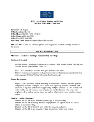 ENG 1301: College Reading and Writing
COURSE SYLLABUS: Fall 2014
Instructor: TL Nugent
Office Location: HL 112
Office Hours: MW 10-10:50, 12-12:50
Office Phone: (903) 886.5266
Office Fax: (903) 886.5980
University Email Address: tnugent@leomail.tamuc.edu
PLEASE NOTE: This is a common syllabus used by graduate assistants teaching sections of
this course.
COURSE INFORMATION
Materials – Textbooks, Readings, Supplementary Readings:
Textbook(s) Required:
Problem Posing: Readings for Democratic Learning. Eds. Mary Couzelis, J.D. Isip, and
Tabetha Adkins. Fountainhead Press, 2013.
ENG 1301 Course Pack- available from your instructor and online:
http://www.tamuc.edu/academics/colleges/humanitiesSocialSciencesArts/departments/liter
atureLanguages/firstYearWriting/informationForStudents.aspx
Course Description:
English 1301 - Introduces students to writing as an extended, complex, recursive process
and prepares students for English 1302, which more rigorously examines the forms and
structures of argument and means to approaching multiple audiences. In 1301 students will
write weekly, and will work on essay organization and development. The course will
emphasize close reading, summarizing, and analysis of expository texts, including student
writing.
Student Learning Outcomes:
Students will be able to use rhetorical terminology to describe writing.
Students will be able to identify instances of plagiarism and explain why it is a serious
offense in academic writing.
Students will be able to interpret texts written for academic audiences.
Students will be able to use academic writing conventions in their own writing.
 