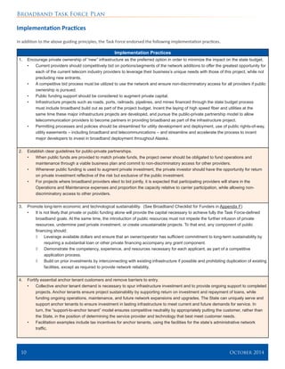 Broadband Task Force Plan
10 	 October 2014
Implementation Practices
In addition to the above guiding principles, the Task Force endorsed the following implementation practices.
Implementation Practices
1.	 Encourage private ownership of “new” infrastructure as the preferred option in order to minimize the impact on the state budget.
•	 Current providers should competitively bid on portions/segments of the network additions to offer the greatest opportunity for
each of the current telecom industry providers to leverage their business’s unique needs with those of this project, while not
precluding new entrants.
•	 A competitive bid process must be utilized to use the network and ensure non-discriminatory access for all providers if public
ownership is pursued.
•	 Public funding support should be considered to augment private capital.
•	 Infrastructure projects such as roads, ports, railroads, pipelines, and mines financed through the state budget process
must include broadband build out as part of the project budget. Incent the laying of high speed fiber and utilities at the
same time these major infrastructure projects are developed, and pursue the public-private partnership model to allow
telecommunication providers to become partners in providing broadband as part of the infrastructure project.
•	 Permitting processes and policies should be streamlined for utility development and deployment, use of public rights-of-way,
utility easements – including broadband and telecommunications – and streamline and accelerate the process to incent
major developers to invest in broadband deployment throughout Alaska.
2.	 Establish clear guidelines for public-private partnerships.
•	 When public funds are provided to match private funds, the project owner should be obligated to fund operations and
maintenance through a viable business plan and commit to non-discriminatory access for other providers.
•	 Whenever public funding is used to augment private investment, the private investor should have the opportunity for return
on private investment reflective of the risk but exclusive of the public investment.
•	 For projects where broadband providers elect to bid jointly, it is expected that participating providers will share in the
Operations and Maintenance expenses and proportion the capacity relative to carrier participation, while allowing non-
discriminatory access to other providers.
3.	 Promote long-term economic and technological sustainability. (See Broadband Checklist for Funders in Appendix F)
•	 It is not likely that private or public funding alone will provide the capital necessary to achieve fully the Task Force-defined
broadband goals. At the same time, the introduction of public resources must not impede the further infusion of private
resources, undermine past private investment, or create unsustainable projects. To that end, any component of public
financing should:
◊	 Leverage available dollars and ensure that an owner/operator has sufficient commitment to long-term sustainability by
requiring a substantial loan or other private financing accompany any grant component.
◊	 Demonstrate the competency, experience, and resources necessary for each applicant, as part of a competitive
application process.
◊	 Build on prior investments by interconnecting with existing infrastructure if possible and prohibiting duplication of existing
facilities, except as required to provide network reliability.
4.	 Fortify essential anchor tenant customers and remove barriers to entry.
•	 Collective anchor tenant demand is necessary to spur infrastructure investment and to provide ongoing support to completed
projects. Anchor tenants ensure project sustainability by supporting return on investment and repayment of loans, while
funding ongoing operations, maintenance, and future network expansions and upgrades. The State can uniquely serve and
support anchor tenants to ensure investment in lasting infrastructure to meet current and future demands for service. In
turn, the “support-to-anchor tenant” model ensures competitive neutrality by appropriately putting the customer, rather than
the State, in the position of determining the service provider and technology that best meet customer needs.
•	 Facilitation examples include tax incentives for anchor tenants, using the facilities for the state’s administrative network
traffic.
 