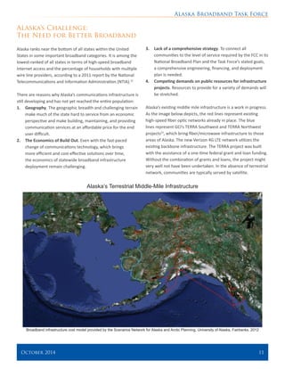 Alaska Broadband Task Force
October 2014 	 11
Alaska’s Challenge:
The Need for Better Broadband
Alaska ranks near the bottom of all states within the United
States in some important broadband categories. It is among the
lowest-ranked of all states in terms of high-speed broadband
Internet access and the percentage of households with multiple
wire line providers, according to a 2011 report by the National
Telecommunications and Information Administration (NTIA).22
There are reasons why Alaska’s communications infrastructure is
still developing and has not yet reached the entire population:
1.	 Geography. The geographic breadth and challenging terrain
make much of the state hard to service from an economic
perspective and make building, maintaining, and providing
communication services at an affordable price for the end
user difficult.
2.	 The Economics of Build Out. Even with the fast-paced
change of communications technology, which brings
more efficient and cost-effective solutions over time,
the economics of statewide broadband infrastructure
deployment remain challenging.
3.	 Lack of a comprehensive strategy. To connect all
communities to the level of service required by the FCC in its
National Broadband Plan and the Task Force’s stated goals,
a comprehensive engineering, financing, and deployment
plan is needed.
4.	 Competing demands on public resources for infrastructure
projects. Resources to provide for a variety of demands will
be stretched.
Alaska’s existing middle mile infrastructure is a work in progress.
As the image below depicts, the red lines represent existing
high-speed fiber optic networks already in place. The blue
lines represent GCI’s TERRA Southwest and TERRA Northwest
projects23
, which bring fiber/microwave infrastructure to those
areas of Alaska. The new Verizon 4G LTE network utilizes the
existing backbone infrastructure. The TERRA project was built
with the assistance of a one-time federal grant and loan funding.
Without the combination of grants and loans, the project might
very well not have been undertaken. In the absence of terrestrial
network, communities are typically served by satellite.
Alaska’s Terrestrial Middle-Mile Infrastructure
Broadband infrastructure cost model provided by the Scenarios Network for Alaska and Arctic Planning, University of Alaska, Fairbanks. 2012
 