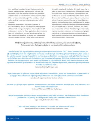 Alaska Broadband Task Force
October 2014 	 13
they would use broadband for work/telecommuting.The
interest in education and telecommuting indicates that
broadband could help residents upgrade their education
and allow them to work from their homes or communities.
Other services residents thought they would use include
online banking, travel reservation services, and online
shopping.
•	 Cell phone penetration is high, with 87 percent of
households having at least one cell phone and 60 percent
of households having a smartphone. However, bandwidth
and speed are limited for these applications. Some residents
take their smartphones to school where they can use the
WiFi connection. More than 50 percent also have an iPad
or other tablet or e-reader. Clearly there will be demand
for mobile broadband. Finally, the ISER study found that in
many locations, more than one-third of households have a
VSAT (very small aperture terminal) satellite antenna due
to the lack of access to broadband by other means. Some
88 percent of satellite users accessed government services
online, 87 percent accessed financial services, 68 percent
used the Internet for education, and 62 percent for work or
telecommuting. These early adopters provide an indication
of future broadband use for work, education, and public
and private sector services. The ability to generate wealth,
improve education, and access services depends highly on
the Internet to deliver needed educational and medical
services which contribute to the overall sense of well-being
for residents of these communities.
The following comments, gathered from rural residents, educators, and community officials,
further underscore the impacts of slow or non-existing Internet connections:
“Internet access has arguably been a challenge since the Naval Base closed in 1997… we are limited to satellite for
off- island traffic, which has a high latency and is very easy to disrupt, either through solar interference, high winds, or
the satellite provider moving the satellite in and out of range. Satellite is very expensive, leading to Adak having some
of the highest costs of service with limited speed and throughput allowances. With these limitations our community,
including the city government, must heavily restrict usage to essential traffic, which sadly does not include security
software or utilization of services such as distance-training, web conferencing solutions, and other efficiency tools now
available to broadband users.”
Layton Lockett, City Manager, Adak
“High schools need to offer core classes for AK Performance Scholarships… to tap into online classes to get students to
qualify for these scholarships. Offering college/AP courses has been difficult with our limited bandwidth.”
John Conwell, Superintendent of Unalaska Schools
“We have lots of single points of failure. Better redundancy and higher bandwidth would be good. With the latency, it is
hard to host a videoconference.”
Jim Jones, IT Manager, UAF Bristol Bay Campus
“We use broadband in our clinics. We are moving towards using video in consults. We now have 5 Mbps via satellite
paid for with USF funding. It is doing what it needs, but it is behind our need curve.”
Edgar Smith, Eastern Aleutians Tribes
“Since our grant funding for our dedicated T1 expired, it is hard to run the school.”
Adelheid Herrmann, Southwest Alaska Vocational Education Center
 