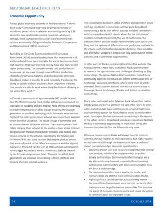 Broadband Task Force Plan
14 	 October 2014
Economic Opportunity
Today’s global economy depends on fast broadband. A World
Bank study26
concluded that every 10 percent increase in
broadband penetration accelerates economic growth by 1.38
percent in low- and middle-income countries, which are,
perhaps, more comparable to Alaska’s rural economy than
national economies of Organization for Economic Co-operation
and Development (OECD) countries.27
According to the Arctic Communications Infrastructure
Assessment (ACIA), several studies show that investments in IT
and broadband have been favorable for social development and
that countries that have invested heavily have also experienced
higher productivity. The competitiveness and productivity of
businesses can increase through more efficient production
of goods and services, logistics, and new business processes.
Broadband makes it possible to work remotely. It enhances the
ability to launch and run a business from anywhere. It means
that people are able to work where they live instead of having to
live where they work.28
In Chevak, a community of approximately 900 people located
near the Western Alaska coast, Native artisans are renowned for
their work in basketry and doll making. Now efforts are underway
to preserve traditional art skills though enabling the younger
generation to use their technology skills to create websites that
highlight the older generations’ artwork and make them available
to the world for purchase. The result: village e-commerce and
an income stream for Native artisans. The creative process had
Elders bringing their artwork to the public school, where Internet
designers used mobile phone/tablet cameras and mobile apps
to take pictures of the artwork. Specifically, the YouSpin app
for iPhone/iPad was used to make 360 degree product photos
that were uploaded to the Elders’ e-commerce website. A good
example of this work can be seen at http://chevak.weebly.com/.
Here Maggie Atcherian’s work is shown on a website created
by her 12-year-old grandson, Matt. Through this effort, both
generations are involved in sustaining cultural practices and
bringing them to a global audience.
The collaboration between Elders and their grandchildren would
not have resulted in e-commerce without good broadband
connectivity, a key to this effort’s success. Reliable connectivity
with increased bandwidth speeds allows for the inclusion of
multiple methods of payment, the use of multimedia, the
addition of their sites to established marketers such as Etsy and
Ebay, and the options of different income producing methods for
the village. As the broadband capacities become more available
and affordable, villagers in Chevak can fully participate in online
activities and e-commerce opportunities.
In other parts of Alaska, representatives from the website Etsy,
headquartered in New York, visited five Alaska communities
to research the opportunities and challenges of setting up Etsy
online shops. The Alaska Native Arts Foundation hosted three
community events to introduce and inform artists about Etsy in
Anchorage, Savoonga, and Nome where more than 20 artists
attended. The Etsy team assisted nine Alaska Native artists in
Savoonga, Nome, Anchorage, Wasilla, and Sutton to establish
online shops.
Etsy’s video on Inupiat artist Sylvester Ayek helped him realize
10,830 views and earn a profit on the sale of his work. To date,
artists including Ayek have sold 16 pieces, proving that Etsy is
an e-commerce option for Alaska Native artists to market their
work. Here again, the key is Internet connectivity in the regions.
In the urban centers, broadband speeds are robust and facilitate
the Etsy e-commerce opportunity. In more rural areas, the
common complaint is that the Internet is very slow.
Of course, businesses in Alaska will always have to contend
with the physical realities of their operations, but higher-quality
access to services through the Internet can have a profound
impact on a community’s economic opportunities:
•	 Economic growth can lead to business opportunities through
joint venture, individual entrepreneurship, or public-
private partnerships. Communication technologies are a
key element to any business, especially those involving
partnerships. Communities with poor communication links
will be at a disadvantage.
•	 For many communities, postal service, facsimile, and
memory sticks are still the main communication modes.
•	 Higher-quality access to services can positively impact
Document/data transmission since Internet service is often
inadequate and large file transfer impossible. This can slow
the speed of business, frustrate users, and cause disruption
to communication on important issues.
 