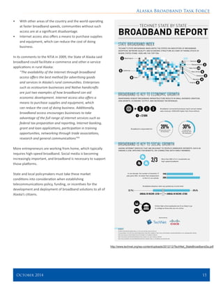 Alaska Broadband Task Force
October 2014 	 15
•	 With other areas of the country and the world operating
at faster broadband speeds, communities without such
access are at a significant disadvantage.
•	 Internet access also offers a means to purchase supplies
and equipment, which can reduce the cost of doing
business.
In its comments to the NTIA in 2009, the State of Alaska said
broadband could facilitate e-commerce and other e-service
applications in rural Alaska:
“The availability of the Internet through broadband
access offers the best method for advertising goods
and services in Alaska’s rural communities. Enterprises
such as ecotourism businesses and Native handicrafts
are just two examples of how broadband can aid
economic development. Internet access also offers a
means to purchase supplies and equipment, which
can reduce the cost of doing business. Additionally,
broadband access encourages businesses to take
advantage of the full range of internet services such as
federal tax preparation and reporting, Internet banking,
grant and loan applications, participation in training
opportunities, networking through trade associations,
research and general communications”29
More entrepreneurs are working from home, which typically
requires high-speed broadband. Social media is becoming
increasingly important, and broadband is necessary to support
those platforms.
State and local policymakers must take these market
conditions into consideration when establishing
telecommunications policy, funding, or incentives for the
development and deployment of broadband solutions to all of
Alaska’s citizens.
http://www.technet.org/wp-content/uploads/2012/12/TechNet_StateBroadband3a.pdf
 