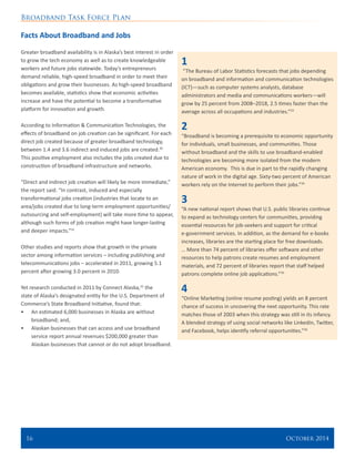 Broadband Task Force Plan
16 	 October 2014
Facts About Broadband and Jobs
Greater broadband availability is in Alaska’s best interest in order
to grow the tech economy as well as to create knowledgeable
workers and future jobs statewide. Today’s entrepreneurs
demand reliable, high-speed broadband in order to meet their
obligations and grow their businesses. As high-speed broadband
becomes available, statistics show that economic activities
increase and have the potential to become a transformative
platform for innovation and growth.
According to Information & Communication Technologies, the
effects of broadband on job creation can be significant. For each
direct job created because of greater broadband technology,
between 1.4 and 3.6 indirect and induced jobs are created.30
This positive employment also includes the jobs created due to
construction of broadband infrastructure and networks.
“Direct and indirect job creation will likely be more immediate,”
the report said. “In contrast, induced and especially
transformational jobs creation (industries that locate to an
area/jobs created due to long-term employment opportunities/
outsourcing and self-employment) will take more time to appear,
although such forms of job creation might have longer-lasting
and deeper impacts.”31
Other studies and reports show that growth in the private
sector among information services – including publishing and
telecommunications jobs – accelerated in 2011, growing 5.1
percent after growing 3.0 percent in 2010.
Yet research conducted in 2011 by Connect Alaska,32
the
state of Alaska’s designated entity for the U.S. Department of
Commerce’s State Broadband Initiative, found that:
•	 An estimated 6,000 businesses in Alaska are without
broadband; and,
•	 Alaskan businesses that can access and use broadband
service report annual revenues $200,000 greater than
Alaskan businesses that cannot or do not adopt broadband.
1
“The Bureau of Labor Statistics forecasts that jobs depending
on broadband and information and communication technologies
(ICT)—such as computer systems analysts, database
administrators and media and communications workers—will
grow by 25 percent from 2008–2018, 2.5 times faster than the
average across all occupations and industries.”33
2
“Broadband is becoming a prerequisite to economic opportunity
for individuals, small businesses, and communities. Those
without broadband and the skills to use broadband-enabled
technologies are becoming more isolated from the modern
American economy. This is due in part to the rapidly changing
nature of work in the digital age. Sixty-two percent of American
workers rely on the Internet to perform their jobs.”34
3
“A new national report shows that U.S. public libraries continue
to expand as technology centers for communities, providing
essential resources for job-seekers and support for critical
e-government services. In addition, as the demand for e-books
increases, libraries are the starting place for free downloads.
… More than 74 percent of libraries offer software and other
resources to help patrons create resumes and employment
materials, and 72 percent of libraries report that staff helped
patrons complete online job applications.”35
4
“Online Marketing (online resume posting) yields an 8 percent
chance of success in uncovering the next opportunity. This rate
matches those of 2003 when this strategy was still in its infancy.
A blended strategy of using social networks like LinkedIn, Twitter,
and Facebook, helps identify referral opportunities.”36
 