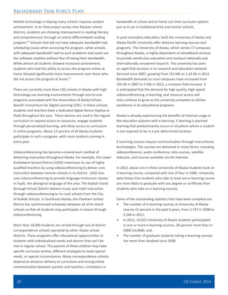 Broadband Task Force Plan
20 	 October 2014
Mobile technology is helping many schools improve student
achievement. In an iPad project across nine Alaskan school
districts, students are showing improvement in reading literacy
and comprehension through an online differentiated reading
program.40
Schools that did not have adequate bandwidth had
scheduling issues when accessing the program, while schools
with adequate bandwidth had no such problems and could use
the software anytime without fear of taxing their bandwidth.
While almost all students showed increased achievement,
students who had the ability to access the program online at
home showed significantly more improvement over those who
did not access the program at home.41
There are currently more than 120 schools in Alaska with high
technology-use learning environments through one-to-one
programs associated with the Association of Alaska School
Board’s Consortium for Digital Learning (CDL). In these schools,
students and teachers have a dedicated digital device (laptop or
iPad) throughout the year. These devices are used in the regular
curriculum to expand access to resources, engage students
through personalized learning, and allow access to curriculum
in online programs. About 12 percent of all Alaska students
participate in such a program, with more students coming in
every year.
Videoconferencing has become a mainstream method of
delivering instruction throughout Alaska. For example, the Lower
Kuskokwim School District (LKSD) maximizes its use of highly
qualified teachers by using videoconferencing to deliver core
instruction between remote schools in its district. LKSD also
uses videoconferencing to provide language immersion classes
in Yupik, the aboriginal language of the area. The Kodiak Island
Borough School District delivers music and math instruction
through videoconferencing to its rural schools from the City
of Kodiak Schools. In Southeast Alaska, the Chatham School
District has synchronized schedules between all of its island
schools so that all students may participate in classes through
videoconferencing.
More than 10,000 students are served through out-of-district
correspondence schools operated by other Alaska school
districts. These programs offer educational opportunities to
students with individualized needs and desires that can’t be
met in regular school. The parents of these children may have
specific curricular wishes, different strategies to meet special
needs, or special circumstances. Many correspondence schools
depend on distance delivery of curriculum and strong online
communication between parents and teachers. Limitations in
bandwidth at school and at home can limit curricular options
just as it can in traditional brick and mortar schools.
In post-secondary education, both the University of Alaska and
Alaska Pacific University offer distance learning courses and
programs. The University of Alaska, which serves 17 campuses
throughout Alaska, is highly dependent on broadband services
to provide world-class education and conduct nationally and
internationally renowned research. The university has seen
an eight-fold increase in its research and education network
demand since 2007, growing from 155 Mb to 1.24 Gb in 2012.
Bandwidth demands to rural campuses have increased from
256 Kb in 2007 to 5 Mb in 2012, a nineteen-fold increase. It
is anticipated that the demand for high quality, high-speed
videoconferencing, e-learning, and resource access will
only continue to grow as the university competes to deliver
excellence in its educational programs.
Alaska is already experiencing the benefits of Internet usage in
the education systems with e-learning. E-learning is planned
learning that predominantly occurs in situations where a student
is not required to be in a pre-determined location.
E-Learning courses require communication through instructional
technologies. The courses are delivered in many forms, including
videoconference, audio conference, tele-courses, satellite
telecasts, and courses available via the Internet.
In 2012, about one in three University of Alaska students took an
e-learning course, compared with one of four in 2006. University
data shows that students who take at least one e-learning course
are more likely to graduate with any degree or certificate than
students who take no e-learning courses.
Some of the outstanding statistics that have been compiled are:
•	 The number of e-learning courses at University of Alaska
rose by 15 percent in the past 5 years, from 2,747 in 2008 to
3,166 in 2012;
•	 In 2012, 19,022 University of Alaska students participated
in one or more e-learning courses, 28 percent more than in
2008 (14,868); and,
•	 The number of graduate students taking e-learning courses
has more than doubled since 2008.
 