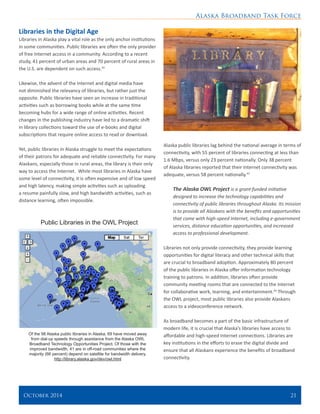 Alaska Broadband Task Force
October 2014 	 21
Libraries in the Digital Age
Libraries in Alaska play a vital role as the only anchor institutions
in some communities. Public libraries are often the only provider
of free Internet access in a community. According to a recent
study, 41 percent of urban areas and 70 percent of rural areas in
the U.S. are dependent on such access.42
Likewise, the advent of the Internet and digital media have
not diminished the relevancy of libraries, but rather just the
opposite. Public libraries have seen an increase in traditional
activities such as borrowing books while at the same time
becoming hubs for a wide range of online activities. Recent
changes in the publishing industry have led to a dramatic shift
in library collections toward the use of e-books and digital
subscriptions that require online access to read or download.
Yet, public libraries in Alaska struggle to meet the expectations
of their patrons for adequate and reliable connectivity. For many
Alaskans, especially those in rural areas, the library is their only
way to access the Internet. While most libraries in Alaska have
some level of connectivity, it is often expensive and of low speed
and high latency, making simple activities such as uploading
a resume painfully slow, and high bandwidth activities, such as
distance learning, often impossible.
Alaska public libraries lag behind the national average in terms of
connectivity, with 55 percent of libraries connecting at less than
1.6 Mbps, versus only 23 percent nationally. Only 38 percent
of Alaska libraries reported that their Internet connectivity was
adequate, versus 58 percent nationally.43
The Alaska OWL Project is a grant-funded initiative
designed to increase the technology capabilities and
connectivity of public libraries throughout Alaska. Its mission
is to provide all Alaskans with the benefits and opportunities
that come with high-speed Internet, including e-government
services, distance education opportunities, and increased
access to professional development.
Libraries not only provide connectivity, they provide learning
opportunities for digital literacy and other technical skills that
are crucial to broadband adoption. Approximately 80 percent
of the public libraries in Alaska offer information technology
training to patrons. In addition, libraries often provide
community meeting rooms that are connected to the Internet
for collaborative work, learning, and entertainment.44
Through
the OWL project, most public libraries also provide Alaskans
access to a videoconference network.
As broadband becomes a part of the basic infrastructure of
modern life, it is crucial that Alaska’s libraries have access to
affordable and high-speed Internet connections. Libraries are
key institutions in the efforts to erase the digital divide and
ensure that all Alaskans experience the benefits of broadband
connectivity.
Public Libraries in the OWL Project
Of the 98 Alaska public libraries in Alaska, 69 have moved away
from dial-up speeds through assistance from the Alaska OWL
Broadband Technology Opportunities Project. Of those with the
improved bandwidth, 41 are in off-road communities where the
majority (66 percent) depend on satellite for bandwidth delivery.
http://library.alaska.gov/dev/owl.html
 