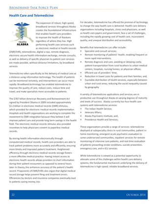 Broadband Task Force Plan
22 	 October 2014
Health Care and Telemedicine
The expansion of robust, high-speed,
broadband services throughout Alaska
creates the foundational infrastructure
that enables health care providers
to improve the health of Alaskans
regardless of where they live. High
performing health care services such
as electronic medical or health records
(EMR/EHR), telemedicine, digital x-rays, remote diagnosis,
electronic secure health information exchange, remote consults,
as well as delivery of specific physician-to-patient care services
are made possible, without distance limitations, by broadband
services.
Telemedicine refers specifically to the delivery of medical care at
a distance using information technology. The health of patients
can be monitored remotely, and interventions can occur more
rapidly. Broadband technology has enabled telemedicine to
improve the quality of care, reduce costs, reduce time and
travel, and make specialists more accessible to patients.
The $787 billion American Recovery and Reinvestment Act
signed by President Obama in 2009 included approximately
$1.2 billion in electronic medical records (EMR) stimulus,
which provided for electronic medical records implementation.
Hospitals and health organizations are working to complete the
movement to EMR integration because they believe it will
improve patient care and provide long-term savings in the health
field. The electronic medical records stimulus also provided
incentives to help physicians convert to paperless medical
records.
By storing health information electronically through
computerized medical records, health care providers are able to
track patient problems more accurately and efficiently, ensuring
more timely and improved patient treatment. Heightened
efficiency through electronic medical records storage fosters
a more effective medical practice. Having instant access to
electronic health records allows providers to chart information
during their patient encounters as opposed to several hours
later. In theory, this enhances accuracy of the patient’s health
record. Proponents of EMR/EHRs also argue that digital medical
record storage helps prevent filing and treatment errors.
Efficiencies by doctors and insurance companies eventually lead
to patients saving money, too.
For decades, telemedicine has offered the promise of technology
to change the way health care is delivered. Health care delivery
organizations including hospitals, clinics and physicians, as well
as health care payers and government, face a set of challenges,
including the rapidly growing cost of health care, inconsistent
quality, and unequal distribution and accessibility.
Benefits that telemedicine can offer include:
•	 Specialist and consult services;
•	 Remote monitoring of patients’ health, enabling frequent or
more rapid interventions;
•	 Remote diagnosis and care, avoiding or delaying costly
patient transportation from rural locations to urban medical
centers, hospitals, nursing homes, or physician offices;
•	 Efficient use of providers’ time;
•	 Reduction in travel costs for patients and their families; and,
•	 Equitable distribution of health services, especially between
urban and rural areas, reducing the social inequality caused
by geography.
A variety of telemedicine applications and services are in
productive use throughout Alaska at varying degrees of maturity
and levels of success. Alaska currently has four health care
systems with telemedicine services:
•	 The Indian Health Service;
•	 Veterans Affairs;
•	 Alaska Psychiatric Institute; and,
•	 Providence Health and Services;
These organizations provide a range of services: telemedicine
deployed at subspecialty clinics in rural communities, patient in-
home monitoring, emergent acute psychiatric evaluation to
some underserved communities, inpatient services for remote
monitoring of intensive care patients, and real-time evaluation
of patients presenting stroke conditions, suicide prevention,
emergency care, and e-ICU services.
While telemedicine is viewed as a potential opportunity to
alleviate some of the challenges within health care delivery
systems, the fundamental mechanism underlying the delivery of
telemedicine is high-speed, reliable broadband services.
 