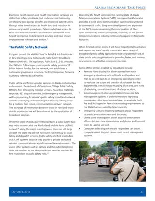 Alaska Broadband Task Force
October 2014 	 23
Electronic health records and health information exchange are
still in their infancy in Alaska, but studies across the country
are showing cost savings benefits and improved patient safety
through more timely access to health data and reduction in
unnecessary health procedures. Patients who have access to
their own medical record via an electronic connection have
helped to improve medical record accuracy and have shown
improvements in health and welfare.45
The Public Safety Network
Congress passed the Middle Class Tax Relief & Job Creation Act
in 2012 creating a new Nationwide Public Safety Broadband
Network (NPSBN). The legislation, Public Law 112-96, allocates
the 700 MHz D Block spectrum to public safety, provides $7
billion federal funding for the network, and establishes a
nationwide governance structure, the First Responder Network
Authority, referred to as FirstNet.
Public safety and first responder agencies in Alaska, including law
enforcement, Department of Corrections, Village Public Safety
Officers, fire, emergency medical services, hazardous materials
response, 911 dispatch centers, and emergency management,
will begin planning for Alaska’s public safety broadband network
with the underlying understanding that there is a strong need
for a modern, fast, robust, communications delivery network.
The exchange of information between those in need and those
able to provide service will be enhanced by the application of
broadband services.
While the State of Alaska currently maintains a public safety two-
way radio system called the Alaska Land Mobile Radio (ALMR)
network46
along the major state highways, there are still large
areas of the state that do not have even rudimentary 911 call-
taking and dispatch services. Public safety and first responders
use ALMR systems because they provide a private dedicated
wireless communications capability in mobile environments. The
use of other systems such as cellular and the public telephone
does not provide, by law, the priority and security required by
first responders in public safety roles.47
Operating the ALMR system on the existing State of Alaska
Telecommunications Systems (SATS) microwave backbone also
provides a stand-alone communication system unencumbered
by commercial traffic. Long-term development and expansion
of the SATS requires examining the incorporation of fiber
optic connectivity where appropriate, especially as the private
telecommunications industry continues to expand its fiber optic
footprint.
When FirstNet comes online it will have the potential to enhance
and expand the State’s ALMR system with a vast range of
broadband public safety applications that can potentially aid all
state public safety organizations in providing faster, and in many
cases more cost-effective, emergency services.
Some of the services enabled by broadband include:
•	 Remote video display that allows scenes from rural
emergency situations such as floods, earthquakes, and
fires to be sent back to an emergency operations center
to evaluate the scope and breadth of a disaster. For fire
departments, it may include mapping of an area, pre-plans
of a building, or real-time video of a large incident;
•	 Data management allows organizations to access data
management systems in order to meet the reporting
requirements that agencies may have. For example, both
fire and EMS agencies have data reporting requirements to
the State that are submitted electronically;
•	 Emergency scenario modeling software allows responders
to predict evacuation areas and distances;
•	 Crime Scene Investigation allows local law enforcement
officers to take crime scene videos and photos and transmit
them to a crime lab; and,
•	 Computer-aided dispatch means responders can access
computer-aided dispatch centers and record management
systems.
 