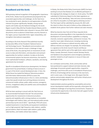 Broadband Task Force Plan
24 	 October 2014
Broadband and the Arctic
With growing national recognition of the geographic importance
of the Arctic, Alaska must be positioned and prepared for the
associated opportunities and challenges. As the Task Force
has conducted its work, attention to and appreciation of Arctic
interests has grown significantly. Notably, among myriad
reports and studies was the National Strategy for the Arctic
Region issued in May 2013 by President Barack Obama and its
subsequent implementation plan released in January 2014. Both
documents strive to advance United States security interests in
the region, pursue responsible Arctic region stewardship, and
strengthen international cooperation.
According to the Arctic Research Plan published recently
by Executive Office of the President’s National Science
and Technology Council: “Broadband communications and
connections to the Internet remain a challenge in large
areas of the Arctic, thus placing limits on movements of and
access to data and information, and education and outreach
opportunities for northern residents. As data on the Arctic
environmental systems has become voluminous, the need for
more sophisticated hardware, software, standards, and sharing
agreements has increased.”
Specific to broadband infrastructure development, the federal
government has joined Alaska in looking at how to ensure it
is a part of the Arctic’s overall development plan. In fact, the
White House has tasked the National Telecommunications
and Information Administration [NTIA] to assess the
telecommunication infrastructure in the U.S. Arctic and develop
a plan that would include local and long-distance terrestrial,
commercial mobile cellular, public safety services, emergency
services, navigational safety and satellite voice and broadband
channel availability.
NTIA has been working in concert with the Task Force on
its recommended framework that will “list and prioritize
opportunities for investments in telecommunications
capacity and capability, with a strong emphasis on innovative
technologies with Federal, State, and international public-private
partnerships by the end of 2015.” Specifically, NTIA will assess
needed investments in new facility and equipment installations
such as high-powered, high frequency radio stations, satellite
ground stations, fixed microwave radio stations, public safety
radio facilities, and mobile cellular base stations.
In Alaska, the Alaska Arctic Policy Commission (AAPC) has been
working to ensure that Alaskans are an effective participant in
the ongoing Arctic dialogue to shape U.S. Arctic policy. The AAPC
submitted its Preliminary Report to the State Legislature on
January 30, 2014, identifying, “data and voice communications
are critical to any public or private agency achieving success.”
The final report will be submitted by January 30, 2015 with
the intent to inform the work of others as they collaborate to
establish Arctic policies that further national and state interests.
What has become clear from all of these requisite Arctic
discussions and planning efforts is the imperative for increased
development of communications capabilities as shipping
channels, economic opportunities, and tourism increase. The
need for more cyber-infrastructure, including monitoring
capabilities, will increase as national security, safety, and
defense interests are shaped. For example, the United States
is a signatory to the Arctic Council’s Search and Rescue
agreement that calls for each of the eight Arctic nations (United
States, Canada, Denmark, Finland, Iceland, Norway, Russia,
and Sweden) to be prepared to assist emergency operations,
whether related to oil spill response or rescue of ships and
passengers at sea.
As in all Alaska communities, Arctic communities will be
best-positioned to support national and state interests, take
advantage of economic growth opportunities, respond to
challenges, and thrive with access to broadband infrastructure.
All forms of technology will be necessary in the near-term,
and in some cases, in the longer term. We expect that the
policies and principles adopted here will further infrastructure
development throughout the Arctic.
Implementation practices guided by sustainability and anchor
tenant development models will be especially critical given the
traditional challenges of serving these environments. However, it
is precisely the opportunity in the Arctic that will support further
infrastructure development.
 
