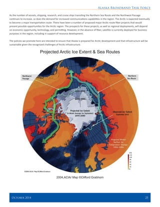 Alaska Broadband Task Force
October 2014 	 25
As the number of vessels, shipping, research, and cruise ships transiting the Northern Sea Route and the Northwest Passage
continues to increase, so does the demand for increased communications capabilities in the region. The Arctic is expected eventually
to become a major transportation route. There have been a number of proposed major Arctic-route fiber projects that would
present possible opportunities for the Arctic region. The prospects for these projects, as well as regional deployments, will depend
on economic opportunity, technology, and permitting. However, in the absence of fiber, satellite is currently deployed for business
purposes in the region, including in support of resource development.
The policies we promote here are intended to ensure that Alaska is prepared for Arctic development and that infrastructure will be
sustainable given the recognized challenges of Arctic infrastructure.
Projected Arctic Ice Extent & Sea Routes
2004,ACIA/ Map ©Clifford Grabhorn
 