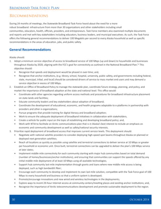 Broadband Task Force Plan
30 	 October 2014
Recommendations
During 24 months of meetings, the Statewide Broadband Task Force heard about the need for a more
robust broadband infrastructure from more than 30 organizations and other stakeholders including small
communities, educators, health, officials, providers, and entrepreneurs. Task Force members also examined multiple documents
and reports and met with key stakeholders including educators, business leaders, and municipal executives. As such, the Task Force
offers the following general recommendations to deliver 100 Megabits per second to every Alaska household as well as specific
recommendations in the areas of education, jobs, and public safety.
General Recommendations
Alaska should:
1.	 Adopt a minimum service objective of access to broadband service of 100 Mbps (up and down) to households and businesses
throughout Alaska by 2020, aligning with the FCC’s goal for connectivity as outlined in the National Broadband Plan.52
This
objective should:
•	 Recognize that speeds and deployment would be phased in over time; and,
•	 Recognize that anchor institutions, (e.g. library, school, hospital, university, public safety, and governments including federal,
state, municipal, tribal, and local) should be considered drivers of service to mass market end users and may demand a
service objective in excess of 100 Mbps.
2.	 Establish an Office of Broadband Policy to manage the statewide plan, coordinate future strategy, planning, and policy, and
market the importance of broadband adoption at the state and national level. This office would:
•	 Coordinate with other agencies regarding uniform access methods and procedures for broadband infrastructure placement
on state lands and facilities;
•	 Educate community leaders and key stakeholders about adoption of broadband;
•	 Coordinate the development of educational, economic, and health programs adaptable to e-platforms in partnership with
providers and other e-organizations;
•	 Pursue programs that provide training for digital literacy and broadband adoption;
•	 Work to ensure the adequate deployment of broadband initiatives in collaboration with stakeholders;
•	 Create a vehicle for public input on the topic of establishing and developing broadband policy; and,
•	 Work with NTIA to facilitate an Arctic communications plan that is in Alaska’s best interest to include an emphasis on
economic and community development as well as safety/national security interests.
3.	 Prioritize rapid deployment of broadband access that improves current service levels. This deployment should:
•	 Negotiate with national satellite providers to consider deploying high-speed spot beams throughout Alaska on planned or
deployed next generation satellites;
•	 Reach all locations as quickly as possible using satellite and terrestrial connections to deliver service at 10 Mbps or greater
per household or economic unit. Once built, terrestrial connections can be upgraded to deliver the plan’s 100 Mbps service
at later dates;
•	 Implement middle mile connectivity for each community starting with major hub communities based on total demand
(number of homes/businesses/anchor institutions), and ensuring that communities can support the speeds offered by any
initial middle mile deployment of at least 10 Mbps using all available technologies;
•	 Support hub community last-mile implementation through grants and loans where new middle mile access is being
deployed, such as high bandwidth fiber;
•	 Encourage each community to develop and implement its own last-mile solution, compatible with the Task Force goal of 100
Mbps to every household and business so that a uniform system is developed;
•	 Promote/encourage innovations and new wired and wireless technologies in the deployments;
•	 Explore ways to incent 24-hour Internet access at community centers/meeting places and existing anchor institutions; and,
•	 Recognize the importance of Arctic telecommunications development and promote sustainable deployment to the region.
 