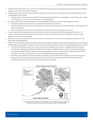 Alaska Broadband Task Force
October 2014 	 31
4.	 Establish technical standards to be used for the qualification of proposed construction projects wishing to gain financial support
pursuant to the Task Force’s recommendations.
5.	 Establish public-private partnerships with industry innovators and entrepreneurs to rapidly accelerate broadband development
and deployment within Alaska.
•	 Consider public-private partnership models for technology training, production, and adoption in communities at the margins
of technology (i.e., rural, low-income, immigrant, senior populations).
6.	 Encourage public and private advocacy efforts to maximize federal Universal Service Fund (USF) support for Alaska.
•	 Recognize and document the impacts to Alaska of Universal Service Fund reform;
•	 Ensure the Alaska Universal Service Fund is targeted to support infrastructure and broadband utilization, furthering all of the
Task Force goals; and,
•	 Examine the Alaska Universal Service Fund (AUSF) to determine if revisions to the fund are necessary.
7.	 Ensure network diversity through terrestrial (overland) means on the key Alaskan high density backhaul fiber routes. For
example, interconnecting with Canadian Telecom networks at key cross border points could provide fiber-ring architecture
between Canada and Southeast Alaska.
8.	 Streamline current state e-government systems and foster improved user access, ease of use, application development, and
deployment through MyAlaska.
9.	 Streamline the permitting process for broadband deployment projects through the Office of Project Management and Permitting
(OPMP) within the Department of Natural Resources to improve financial viability and shorten broadband deployment timelines.
•	 The OPMP would facilitate state, local, tribal, and private permitting/access; champion and aggressively pursue support
of accelerated regulatory permitting at the federal level; conduct a broadband review as part of any state-funded project,
to associate broadband infrastructure advancement complementary to the primary project; facilitate the laying of fiber in
connection with roads, oil or gas pipelines, and other applicable infrastructure projects; and,
•	 The OPMP would establish an online clearinghouse with links to state, federal, and local agencies involved in the project,
along with links to relevant forms for permits to construct infrastructure. Other agencies involved would be asked to
continually monitor the site to ensure accurate and complete information.
Road to Resources Projects
This map created by the Department of Transportation & Public Facilities details the existing Roads
to Resources projects that could include high speed fiber cables in the project design.
 