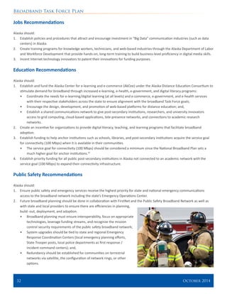 Broadband Task Force Plan
32 	 October 2014
Jobs Recommendations
Alaska should:
1.	 Establish policies and procedures that attract and encourage investment in “Big Data” communication industries (such as data
centers) in Alaska.
2.	 Create training programs for knowledge workers, technicians, and web-based industries through the Alaska Department of Labor
and Workforce Development that provide hands-on, long-term training to build business-level proficiency in digital media skills.
3.	 Incent Internet technology innovators to patent their innovations for funding purposes.
Education Recommendations
Alaska should:
1.	 Establish and fund the Alaska Center for e-learning and e-commerce (AkCee) under the Alaska Distance Education Consortium to
stimulate demand for broadband through increased e-learning, e-health, e-government, and digital literacy programs:
•	 Coordinate the needs for e-learning/digital learning (at all levels) and e-commerce, e-government, and e-health services
with their respective stakeholders across the state to ensure alignment with the broadband Task Force goals;
•	 Encourage the design, development, and promotion of web-based platforms for distance education; and,
•	 Establish a shared communications network to give post-secondary institutions, researchers, and university innovators
access to grid computing, cloud-based applications, tele-presence networks, and connections to academic research
networks.
2.	 Create an incentive for organizations to provide digital literacy, teaching, and learning programs that facilitate broadband
adoption.
3.	 Establish funding to help anchor institutions such as schools, libraries, and post-secondary institutions acquire the service goal
for connectivity (100 Mbps) when it is available in their communities.
•	 The service goal for connectivity (100 Mbps) should be considered a minimum since the National Broadband Plan sets a
much higher goal for anchor institutions.53
4.	 Establish priority funding for all public post-secondary institutions in Alaska not connected to an academic network with the
service goal (100 Mbps) to expand their connectivity infrastructure.
Public Safety Recommendations
Alaska should:
1.	 Ensure public safety and emergency services receive the highest priority for state and national emergency communications
access to the broadband network including the state’s Emergency Operations Center.
2.	 Future broadband planning should be done in collaboration with FirstNet and the Public Safety Broadband Network as well as
with state and local providers to ensure there are efficiencies in planning,
build -out, deployment, and adoption.
•	 Broadband planning must ensure interoperability, focus on appropriate
technologies, leverage funding streams, and recognize the mission
control security requirements of the public safety broadband network;
•	 System upgrades should be tied to state and regional Emergency
Response Coordination Centers (local emergency planning efforts,
State Trooper posts, local police departments as first response /
incident command centers); and,
•	 Redundancy should be established for communities on terrestrial
networks via satellite, the configuration of network rings, or other
options.
 