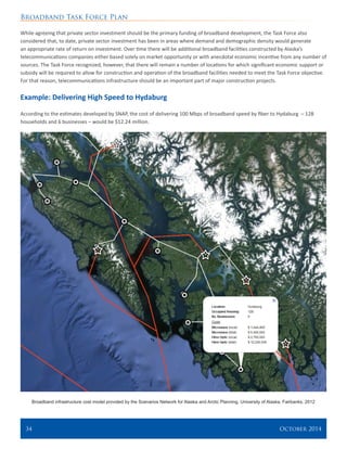 Broadband Task Force Plan
34 	 October 2014
While agreeing that private sector investment should be the primary funding of broadband development, the Task Force also
considered that, to date, private sector investment has been in areas where demand and demographic density would generate
an appropriate rate of return on investment. Over time there will be additional broadband facilities constructed by Alaska’s
telecommunications companies either based solely on market opportunity or with anecdotal economic incentive from any number of
sources. The Task Force recognized, however, that there will remain a number of locations for which significant economic support or
subsidy will be required to allow for construction and operation of the broadband facilities needed to meet the Task Force objective.
For that reason, telecommunications infrastructure should be an important part of major construction projects.
Example: Delivering High Speed to Hydaburg
According to the estimates developed by SNAP, the cost of delivering 100 Mbps of broadband speed by fiber to Hydaburg – 128
households and 6 businesses – would be $12.24 million.
Broadband infrastructure cost model provided by the Scenarios Network for Alaska and Arctic Planning, University of Alaska, Fairbanks. 2012
 