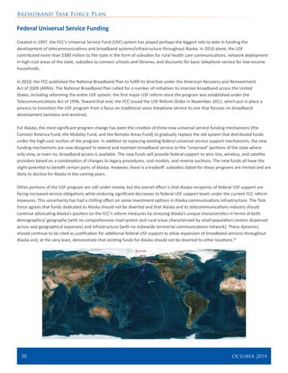 Broadband Task Force Plan
38 	 October 2014
Federal Universal Service Funding
Created in 1997, the FCC’s Universal Service Fund (USF) system has played perhaps the biggest role to date in funding the
development of telecommunications and broadband systems/infrastructure throughout Alaska. In 2010 alone, the USF
contributed more than $300 million to the state in the form of subsidies for rural health care communications, network deployment
in high-cost areas of the state, subsidies to connect schools and libraries, and discounts for basic telephone service for low-income
households.
In 2010, the FCC published the National Broadband Plan to fulfill its directive under the American Recovery and Reinvestment
Act of 2009 (ARRA). The National Broadband Plan called for a number of initiatives to improve broadband across the United
States, including reforming the entire USF system: the first major USF reform since the program was established under the
Telecommunications Act of 1996. Toward that end, the FCC issued the USF Reform Order in November 2011, which put in place a
process to transition the USF program from a focus on traditional voice telephone service to one that focuses on broadband
development (wireless and wireline).
For Alaska, the most significant program change has been the creation of three new universal service funding mechanisms (the
Connect America Fund, the Mobility Fund, and the Remote Areas Fund) to gradually replace the old system that distributed funds
under the high-cost section of the program. In addition to replacing existing federal universal service support mechanisms, the new
funding mechanisms are now designed to extend and maintain broadband service to the “unserved” portions of the state where
only slow, or even no, broadband access is available. The new funds will provide federal support to wire line, wireless, and satellite
providers based on a combination of changes to legacy procedures, cost models, and reverse auctions. The new funds all have the
slight potential to benefit certain parts of Alaska. However, there is a tradeoff: subsidies slated for these programs are limited and are
likely to decline for Alaska in the coming years.
Other portions of the USF program are still under review, but the overall effect is that Alaska recipients of federal USF support are
facing increased service obligations while enduring significant decreases to federal USF support levels under the current FCC reform
measures. This uncertainty has had a chilling effect on some investment options in Alaska communications infrastructure. The Task
Force agrees that funds dedicated to Alaska should not be diverted and that Alaska and its telecommunications industry should
continue advocating Alaska’s position on the FCC’s reform measures by stressing Alaska’s unique characteristics in terms of both
demographics/ geography (with no comprehensive road system and rural areas characterized by small population centers dispersed
across vast geographical expanses) and infrastructure (with no statewide terrestrial communications network). These dynamics
should continue to be cited as justification for additional federal USF support to allow expansion of broadband services throughout
Alaska and, at the very least, demonstrate that existing funds for Alaska should not be diverted to other locations.54
 