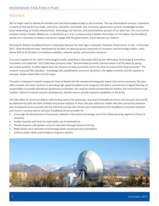 Broadband Task Force Plan
4 	 October 2014
Preface
We no longer need to debate the benefits and role that broadband plays in the economy. The use of broadband services is prevalent
in nearly all that we do from trade, commerce, education, and health care, to finance, government services, knowledge transfer,
social networking, or simply entertainment. Technology, the Internet, and connectedness are part of our daily lives. This is as true for
someone living in Seattle, Melbourne, or Stockholm as it is for someone living in Bethel, Point Hope, or Fort Yukon. Fast broadband
speeds are a necessity to conduct commerce, engage with the government, and to educate our children.
Planning for Alaska’s broadband future is imperative because the state lags in adequate statewide infrastructure. In fact, a December
2012 “State Broadband Index” developed by TechNet, an advocacy group comprised of innovators and technology leaders, ranks
Alaska 49th of all 50 states in broadband adoption, network quality, and economic structure.1
A second snapshot of the nation’s technological health, published in December 2012 by the Information Technology & Innovation
Foundation and called the “2012 State New Economy Index,” benchmarked economic transformation in all 50 states by asking
one simple question: To what degree does the structure of state economies match the ideal structure of the New Economy?2
The
research measured five indicators: knowledge jobs, globalization, economic dynamism, the digital economy, and the capacity to
innovate. Alaska ranked 28th of all 50 states.
This plan is a blueprint toward merging the State of Alaska into the already technologically robust 21st century economy. The plan
offers creative and smart solutions to providing high-speed broadband and recognizes the state’s commitment to digital learning, its
responsibility to provide educational opportunity to Alaskans, the need for enhanced telemedicine delivery, the commitment to job
creation, interest in natural resource development, and the need to provide response capabilities in the Arctic.
This plan offers 15 recommendations with funding options for achieving a new level of broadband service and concepts that should
be addressed by both the State of Alaska and private industry. In short, the plan addresses middle mile (the connections between
your broadband service provider and the Internet) and last mile infrastructure development (the broadband connection between
your home or wireless device and your broadband service provider) to:
•	 Encourage the development of businesses related to information technology, one of the fastest-growing segments of the U.S.
economy.
•	 Enable hospitals and clinics to make better use of telemedicine.
•	 Provide Alaskans with greater access to education through distance learning.
•	 Make Alaska more attractive to technology-driven businesses and corporations.
•	 Enhance public safety and emergency response systems.
 