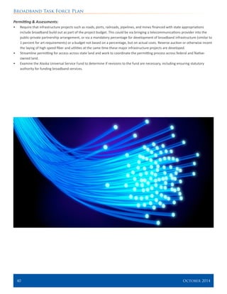 Broadband Task Force Plan
40 	 October 2014
Permitting & Assessments:
•	 Require that infrastructure projects such as roads, ports, railroads, pipelines, and mines financed with state appropriations
include broadband build out as part of the project budget. This could be via bringing a telecommunications provider into the
public-private partnership arrangement, or via a mandatory percentage for development of broadband infrastructure (similar to
1 percent for art requirements) or a budget not based on a percentage, but on actual costs. Reverse auction or otherwise incent
the laying of high speed fiber and utilities at the same time these major infrastructure projects are developed.
•	 Streamline permitting for access across state land and work to coordinate the permitting process across federal and Native-
owned land.
•	 Examine the Alaska Universal Service Fund to determine if revisions to the fund are necessary, including ensuring statutory
authority for funding broadband services.
 