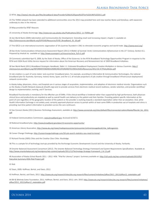 Alaska Broadband Task Force
October 2014 	 43
22 NTIA, http://www2.ntia.doc.gov/files/broadband-data/Provider%20by%20Speed%20Tier%20JUNE%202011.pdf.
23 The TERRA network has been extended to additional communities since the 2012 map provided here and now reaches Nome and Kotzebue, with expansion
underway to sites in the Interior.
24 Map provided by AT&T Alascom.
25 University of Alaska Anchorage, http://www.iser.uaa.alaska.edu/Publications/2012_11-TERRA.pdf.
26 See World Bank (2009) Information and Communication for Development: Extending reach and increasing impact, chapter 3, available at:
http://siteresources.worldbank.org/EXTIC4D/Resources/IC4D_Broadband_35_50.pdf.
27 The OECD is an international economic organization of 34 countries founded in 1961 to stimulate economic progress and world trade. http://www.oecd.org/.
28 See Arctic Communications Infrastructure Assessment Report (2011) A Matter of Survival: Arctic Communications Infrastructure in the 21st
Century, Section 8.3,
Prepared by Imaituk Inc. available at: http://www.aciareport.ca/resources/acia_full-v1.pdf.
29 Comments submitted April 9, 2009, by the State of Alaska, Office of the Governor, to the NTIA Broadband Technology Opportunities Program in response to the
NTIA and USDA Rural Utility Service request for information about the American Recovery and Reinvestment Act of 2009 Broadband Initiatives.
30 See World Bank (2011) Broadband Strategies Handbook; Table 1.1: Estimated Broadband Employment Creation Multipliers in Various Countries. http://
siteresources.worldbank.org/INFORMATIONANDCOMMUNICATIONANDTECHNOLOGIES/Resources/2012-02-ICTPolicyNotes.pdf.
31 Job creation is a part of some states’ and countries’ broadband plans. For example, according to Information & Communication Technologies, the national
broadband plan for Australia, Germany, Ireland, Korea, Spain, and the U.S. all include projections of job creation through broadband infrastructure deployment/
network construction.
In Alaska today, physicians, clinics, and hospitals are in various stages of acquisition, implementation, and adoption of electronic medical records. Organizations such
as the Alaska e-health Network (www.ak-ehealth.org) exist to provide services from electronic medical record readiness, vendor selection, and provider workflow/
design to implementation, training, and IT Services.
Broadband functionality is mandatory for the effective use of EMRs. If the clinical workflow is hindered rather than supported by high performance, both physician
clinical focus and productivity are impeded as well as overall health care delivery to the patient and their families. Providing patient-specific information at the
point of care regardless of the geographic location of the patient or the provider is evolving towards a standard expectation rather than an exception. And, while
Health Information Exchange is not widely used, certainly approved physician access to portals within at least some EMRs in productive use at hospitals and clinics is
providing real-time patient information to providers across the care continuum.
32 See Connect Alaska (2011) Business Technology Assessment, available at: http://www.connectak.org/sites/default/files/connected-nation/Alaska/files/ak_biz_2012.
pdf.
33 Federal Communications Commission, www.broadband.gov, Accessed 6/24/11.
34 National broadband plan, http://www.broadband.gov/plan/13-economic-opportunity/.
35 American Library Association, http://www.ala.org/news/mediapresscenter/presscenter/onlinemessagebook/nlw_talkingpoints.
36 Career Change Challenge, http://careerchangechallenge.com/50-job-search-statistics-you-need-to-know/.
37 Richard Florida (2005) Cities and the Creative Class Cities. Routledge.
38 This is a sample list of technology startups provided by the Anchorage Economic Development Council and the University of Alaska, Fairbanks.
39 Smarter Balanced Assessment Consortium (2012). The Smarter Balanced Technology Strategy Framework and System Requirements Specifications. Available at:
http://www.smarterbalanced.org/wordpress/wp-content/uploads/2011/12/Technology-Strategy-Framework_2-6-13.pdf.
40 Association of Alaska School Boards 2011 – 2012. HD6. “iPad for Literacy” project. Summary available at: http://cdl.aasb.org/wp-content/uploads/2013/02/
Executive-Summary-HD6-iPad-Project.pdf.
41 Ibid.
42 Davis, 2009; Hoffman, Bertot, and Davis, 2012.
43 Hoffman, Bertot, and Davis, 2012. http://www.ala.org/research/sites/ala.org.research/files/content/initiatives/plftas/2011_2012/plftas12_statetables.pdf.
44 Bill & Melinda Gates Foundation, 2011; Hoffman, Bertot, and Davis, 2012; Lehr, 2010. http://www.ala.org/research/sites/ala.org.research/files/content/initiatives/
plftas/2011_2012/plftas12_statetables.pdf.
 