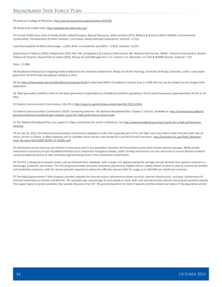 Broadband Task Force Plan
44 	 October 2014
45 American College of Physicians, http://annals.org/article.aspx?articleid=1033220.
46 Alaska land mobile radio, http://alaskalandmobileradio.org/.
47 Current ALMR Users State of Alaska (Public Safety/Troopers, Natural Resources, Administration (ETS), Military & Veterans Affairs (DMVA), Environmental
Conservation, Transportation & Public Facilities, Corrections, Alaska Railroad Corporation). Subtotal = 4,723.
Local Municipalities & NGOs (Anchorage = 2,664, Other municipalities and NGOs = 2,963). Subtotal = 6,414.
Department of Defense (DOD), Federal Non-DOD, FAA, FBI, Immigrations & Customs Enforcement, IRS, National Park Service, NOAA - Fisheries Enforcement, Alcohol
Tobacco & Firearms, Department of Justice (DEA), Bureau of Land Management, U.S. Customs, U.S. Marshals, U.S. Fish & Wildlife Service. Subtotal = 724.
Total = 17,488.
48 Broadband infrastructure mapping model produced by the Scenarios Network for Alaska and Arctic Planning, University of Alaska, Fairbanks, under a sub-award
grant from the NTIA State Broadband Initiative in 2012.
49 See http://www.alaska.edu/oit/bbtaskforce/meetings.html# to download SNAP’s broadband scenario map as a KML file that can be viewed via the Google Earth
application.
50 “Next generation satellites refers to the latest generation of geostationary broadband satellites operating in the Ka band frequencies (approximately 20 Ghz to 30
Ghz).
51 Federal Communication Commissions, Feb 2013, http://apps.fcc.gov/ecfs/document/view?id=7022121914.
52 Federal Communications Commission (2010). Connecting America: The National Broadband Plan. Chapter 2. Goal #1. Available at: http://download.broadband.
gov/plan/national-broadband-plan-chapter-2-goals-for-high-performance-america.pdf.
53 The National Broadband Plan sets a goal of 1 Gbps connectivity for anchor institutions. See http://www.broadband.gov/plan/2-goals-for-a-high-performance-
america/.
54 On July 26, 2013, the Federal Communications Commission adopted an order that suspends parts of its USF High Cost Fund reform order that deal with rate-of-
return carriers in Alaska, in effect stopping cuts to subsidies those carriers now receive for a period of nearly two years. http://transition.fcc.gov/Daily_Releases/
Daily_Business/2013/db0726/DA-13-1656A1.pdf.
55 Anticipated service revenues are limited in many areas due to low population densities and household income levels below national averages. While private
investment is necessary to spur broadband infrastructure investment throughout Alaska, public funding mechanisms are also necessary to ensure Alaskan residents
receive broadband service at rates and levels approximating those in the continental United States.
56 The PCE is designed to equalize power cost per kilowatt-hour statewide, with a target cost approximating the average cost per kilowatt hour paid by customers in
Anchorage, Fairbanks, and Juneau. The PCE program provides economic assistance payments to eligible electric utilities based on electric sales to community facilities
and residential customers, with the service provider required to reduce the effective rate per kWh for usage up to 500 kWh per month per customer.
57 The federal government E-Rate program provides subsidies for Internet access, telecommunications services, internal infrastructure, and basic maintenance of
internal connections to schools and libraries. The subsidies pay a percentage of costs based on need, with rural and low-income schools receiving the greatest subsidy.
This support goes to service providers that provide discounts from 20 – 90 percent based on the level of poverty and the urban/rural status of the population served.
 