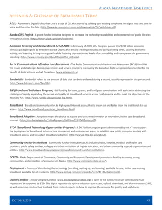 Alaska Broadband Task Force
October 2014 	 45
Appendix A: Glossary of Broadband Terms
ADSL - Asymmetric Digital Subscriber Line is a type of DSL that works by splitting your existing telephone line signal into two; one for
voice and the other for data. (http://www.ecs-computers.com.au/downloads/ADSLQuickGuide.pdf).
Alaska OWL Project - A grant-funded initiative designed to increase the technology capabilities and connectivity of public libraries
throughout Alaska. (http://library.alaska.gov/dev/owl.html).
American Recovery and Reinvestment Act of 2009: In February of 2009, U.S. Congress passed this $787 billion economic
stimulus package signed by President Barack Obama that entails creating new jobs and saving existing ones, spurring economic
activity, and investing in long-term growth while fostering unprecedented levels of accountability and transparency in government
spending. (http://www.recovery.gov/About/Pages/The_Act.aspx).
Arctic Communications Infrastructure Assessment - The Arctic Communications Infrastructure Assessment (ACIA) identifies
the issues and challenges facing governments and service providers in ensuring the Canadian Arctic are properly connected for the
benefit of Arctic citizens and all Canadians. (www.aciareport.ca).
Bandwidth - Bandwidth refers to the amount of data that can be transferred during a second, usually expressed in bits per second.
(http://www.dslreports.com/faq/694).
BIP (Broadband Initiatives Program) - BIP funding for loans, grants, and loan/grant combinations will assist with addressing the
challenge of rapidly expanding the access and quality of broadband services across rural America and to meet the objectives of the
Recovery Act. (http://www.rurdev.usda.gov/utp_bip.html).
Broadband - Broadband commonly refers to high-speed Internet access that is always on and faster than the traditional dial-up
access. (http://www.broadband.gov/about_broadband.html).
Broadband Adoption - Adoption means the choice to acquire and use a new invention or innovation; in this case broadband
Internet. (http://elsa.berkeley.edu/~bhhall/papers/HallKhan03%20diffusion.pdf).
BTOP (Broadband Technology Opportunities Program) - A $4.7 billion program grant administered by the NTIA to support
the deployment of broadband infrastructure in unserved and underserved areas, to establish new public computer centers with
broadband access, and to sustain broadband adoption. (http://www2.ntia.doc.gov/about).
Community Anchor Institutions - Community Anchor Institutions (CAI) include schools, libraries, medical and health care
providers, public safety entities, colleges and other institutions of higher education, and other community support organizations and
entities. (http://www.broadbandmap.gov/source/maps#community-anchor-institutions).
DCCED - Alaska Department of Commerce, Community and Economic Development promotes a healthy economy, strong
communities, and protection of consumers in Alaska. (http://www.commerce.state.ak.us/).
Deployment – Process of distributing the technology (installing, setting up, and running) available for use; in this case making
broadband available for all residents. (http://www.pcmag.com/encyclopedia/term/41136/deployment).
Digital Sandbox - Alaska’s Digital Sandbox (www.alaskadigitalsandbox.org) is open to the public; however contributors must
request and be approved by EED. This digital repository is a place educators can access, upload, download, and share resources 24/7,
as well as receive constructive feedback from content experts on how to improve the resource for quality and usefulness.
 