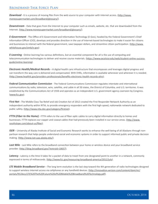 Broadband Task Force Plan
46 	 October 2014
Download - It is a process of moving files from the web source to your computer with Internet access. (http://www.
moneysupermarket.com/broadband/glossary/).
Downstream - Data that goes from the Internet to your computer such as emails, website, etc. that are downloaded from the
Internet. (http://www.moneysupermarket.com/broadband/glossary/).
E-Government - The Office of E-Government and Information Technology (E-Gov), headed by the Federal Government’s Chief
Information Officer (CIO), develops and provides direction in the use of Internet-based technologies to make it easier for citizens
and businesses to interact with the federal government, save taxpayer dollars, and streamline citizen participation. (http://www.
whitehouse.gov/omb/e-gov).
E-Learning - Online learning has various definitions, but an essential component for all is the use of computing and
telecommunication technologies to deliver and receive course materials. (https://www.excelsior.edu/web/student-online-success-
guide/online-learning).
Electronic Health/Medical Records – A digital health care infrastructure that encompasses and leverages digital progress and
can transform the way care is delivered and compensated. With EHRs, information is available whenever and wherever it is needed.
(http://www.healthit.gov/providers-professionals/benefits-electronic-health-records-ehrs).
Federal Communication Commission - The Federal Communications Commission regulates interstate and international
communications by radio, television, wire, satellite, and cable in all 50 states, the District of Columbia, and U.S. territories. It was
established by the Communications Act of 1934 and operates as an independent U.S. government agency overseen by Congress.
(www.fcc.gov).
First Net - The Middle Class Tax Relief and Job Creation Act of 2012 created the First Responder Network Authority as an
independent authority within NTIA, to provide emergency responders with the first high-speed, nationwide network dedicated to
public safety. (http://www.ntia.doc.gov/category/firstnet).
FTTH (Fiber to the Home) - FTTH refers to the use of fiber optic cables to carry digital information directly to homes and
businesses. FTTH replaces our copper and coaxial cables that had previously been installed in our service areas. (http://www.
southslope.com/about-us/fiber).
ISER – University of Alaska Institute of Social and Economic Research works to enhance the well-being of all Alaskans through non-
partisan research that helps people understand social and economic systems in order to support informed public and private decision
making. (http://www.iser.uaa.alaska.edu/).
Last Mile - Last Mile refers to the broadband connection between your home or wireless device and your broadband service
provider. (http://blog.broadband.gov/?entryId=10657).
Latency - Latency is the time it takes for a packet of data to travel from one designated point to another in a network, commonly
expressed in terms of milliseconds. (http://www.fcc.gov/measuring-broadband-america/2012/july).
LTE Mobile Broadband Service – The long term evolution is the last step toward the 4th generation of radio technologies designed
to support wireless Internet access via cellphones or any handheld devices. (http://innovation.verizon.com/content/dam/vic/
portals/95/docs/LTE%20The%20Future%20of%20Mobile%20Broadband%20Technology.pdf).
 