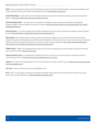 Broadband Task Force Plan
48 	 October 2014
SNAP - Scenario Networks for Alaska and Arctic Planning is located at University of Alaska Fairbanks; works with stakeholders to fill
increasing needs for climate information and adaptation planning. (http://www.snap.uaf.edu/).
Social Networking – A web-based service that allows individuals to expand their contacts by making connections through web
platform. (http://jcmc.indiana.edu/vol13/issue1/boyd.ellison.html).
State Broadband Index – The index uses three categories to develop the state rankings that illuminates the broadband
landscape: adoption, network speeds, and economic structure. (http://www.technet.org/wp-content/uploads/2012/12/TechNet_
StateBroadband3a.pdf).
Telecommuting – It is a work arrangement that allows employees to work from home instead of commuting to a physical location
for work. (http://mashable.com/2013/05/11/telecommuting-infographic-2/).
Telemedicine - Telemedicine seeks to improve a patient’s health by permitting two-way, real time interactive communication
between the patient, and the physician or practitioner at the distant site. This electronic communication entails the use of interactive
telecommunications equipment that includes, at a minimum, audio and video equipment. (http://www.medicaid.gov/Medicaid-
CHIP-Program-Information/By-Topics/Delivery-Systems/Telemedicine.html).
TERRA Project - TERRA is GCI’s (Alaska based provider) vision to build a next-generation communications network for the remote
and rural areas of Alaska. (http://terra.gci.com/).
Universal Service Fund - As mandated by the 1996 act by the FCC, the fund is to ensure all Americans should have access to
communications services. (http://transition.fcc.gov/wcb/tapd/universal_service/).
Upload – It is a process of transferring the files from your computer to the web via Internet access. (http://www.moneysupermarket.
com/broadband/glossary/).
User Cost – The price that end users pay for broadband service.
Wi-Fi - Wi-Fi is a very popular networking technology that provides high speed Internet and networking connections by using a
router which transmits radio waves. (http://networkwire.org/what-is-wifi).
 