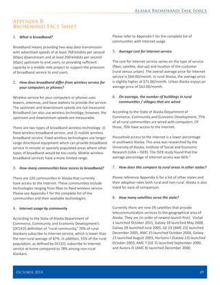 Alaska Broadband Task Force
October 2014 	 49
Appendix B:
Broadband Fact Sheet
1.	 What is broadband?
Broadband means providing two-way data transmission
with advertised speeds of at least 768 kilobits per second
(Kbps) downstream and at least 200 kilobits per second
(Kbps) upstream to end users, or providing sufficient
capacity in a middle mile project to support the provision
of broadband service to end users.
2.	 How does broadband differ from wireless service for
your computers or phones?
Wireless service for your computers or phones uses
towers, antennas, and base stations to provide the service.
The upstream and downstream speeds are not measured.
Broadband can also use wireless technology; however, the
upstream and downstream speeds are measurable.
There are two types of broadband wireless technology: 1)
fixed wireless broadband service, and 2) mobile wireless
broadband service. Fixed wireless technologies use longer
range directional equipment which can provide broadband
service in remote or sparsely populated areas where other
types of broadband would be too costly. Mobile wireless
broadband services have a more limited range.
3.	 How many communities have access to broadband?
There are 126 communities in Alaska that currently
have access to the Internet. These communities include
technologies ranging from fiber to fixed wireless service.
Please see Appendix F for the complete list of the
communities and their available technologies.
4.	 Internet usage by community
According to the State of Alaska Department of
Commerce, Community and Economic Development’s
(DCCED) definition of “rural community,” 70% of rural
Alaskans subscribe to Internet service, which is lower than
the non-rural average of 87%. In addition, 55% of the rural
population, as defined by DCCED, subscribe to Internet
service at home compared to 78% among non-rural
Alaskans.
Please refer to Appendix F for the complete list of
communities with Internet usage.
5.	 Average cost for Internet service
The cost for Internet service varies on the type of service
(fiber, satellite, dial-up) and location of the customer
(rural versus urban). The overall average price for Internet
service is $64.00/month. In rural Alaska, the average price
is slightly higher at $71.00/month. Urban Alaska enjoys an
average price of $63.00/month.
6.	 On average, the number of buildings in rural
communities / villages that are wired
According to the State of Alaska Department of
Commerce, Community and Economic Development, 75%
of all rural communities are wired with computers. Of
those, 70% have access to the Internet.
Household access to the Internet is a lower percentage
in southwest Alaska. This area was researched by the
University of Alaska, Institute of Social and Economic
Research (UAA – ISER). The ISER study found that the
average percentage of Internet access was 66%.3
7.	 How does this compare to rural areas in other states?
Please reference Appendix G for a list of other states and
their adoption rates both rural and non-rural. Alaska is also
listed for ease of comparison.
8.	 How many satellites serve the state?
Currently there are nine (9) satellites that provide
telecommunication services to the geographical area of
Alaska. They are (in order of newest launch first): ViaSat
1 launched October 2011, Galaxy 18 launched May 2008,
Galaxy 28 launched June 2005, GE 23 (AMC 23) launched
December 2005, AMC 15 launched October 2004, Galaxy
23 launched August 2003, Horizons I (Galaxy 13) launched
October 2003, AMC 7 (GE 7) launched September 2000,
and Aurora III (AMC 8) launched December 2000.
 