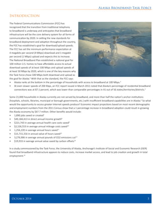 Alaska Broadband Task Force
October 2014 	 5
Introduction
The Federal Communications Commission (FCC) has
recognized that the transition from traditional telephony
to broadband is underway and anticipates that broadband
infrastructure will be the core delivery system for all forms of
communication by 2020. In setting the new standards for
broadband deployment and adoption throughout the country,
the FCC has established a goal for download/upload speeds.
The FCC has set the minimum performance expectation at
4 megabits per second (4 Mbps) download and 1 megabit
per second (1 Mbps) upload and expects this to increase.
The National Broadband Plan established a national goal for
100 million U.S. homes to have affordable access to actual
download speeds of at least 100 Mbps and upload speeds of
at least 50 Mbps by 2020, which is one of the key reasons why
the Task Force chose 100 Mbps both download and upload as
the goal for Alaska.3
With that as the standard, the FCC says:
•	 Alaska ranks at the bottom in the percentage of households with access to broadband at 100 Mbps.4
•	 At even slower speeds of 200 Kbps, an FCC report issued in March 2011 noted that Alaska’s percentage of residential broadband
connections was at 87.1 percent, which was lower than comparable percentages in 41 out of 56 states/territories/districts.5
Some 21,000 households in Alaska currently are not served by broadband, and more than half the nation’s anchor institutions
(hospitals, schools, libraries, municipal or borough governments, etc.) with insufficient broadband capabilities are in Alaska.6
So what
would the opportunity to access greater Internet speeds produce? Economic impact projections based on most recent demographic
and employment numbers from the 2011 Census show that a 1 percentage increase in broadband adoption could result in growing
the Alaska economy by $67.7 million. Other benefits would include:
•	 1,890 jobs saved or created7
•	 $49,184,413 in direct annual income growth8
•	 $221,743 in average annual health care costs saved9
•	 $2,536,553 in average annual mileage costs saved10
•	 1,256,220 in average annual hours saved11
•	 $15,715,316 in annual value of hours saved12
•	 3,276,906 in average annual pounds of CO2 emissions cut13
•	 $19,933 in average annual value saved by carbon offsets14
In a study commissioned by the Task Force, the University of Alaska, Anchorage’s Institute of Social and Economic Research (ISER)
found that broadband infrastructure appears to reduce costs, increase market access, and lead to job creation and growth in total
employment.15
 