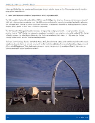 Broadband Task Force Plan
50 	 October 2014
Iridium and GlobalStar also provide satellite coverage for their satellite phone service. This coverage extends over the
geographical area of Alaska.
9.	 What is the National Broadband Plan and how does it impact Alaska?
The FCC issued the National Broadband Plan (NBP) in March 2010 per the American Recovery and Reinvestment Act of
2009. It is a document encompassing more than 200 recommendations for improving broadband availability, adoption,
and utilization, with the goal of making broadband ubiquitous for Americans. The NBP set a national goal of 100 Mbps
Internet service within 10 years (the “10 squared” objective).
The NBP states the FCC’s goal should be to replace all legacy high cost programs with a new program (the Connect
America Fund, or “CAF”) that preserves existing broadband connectivity and advances universal broadband. This change
in funding strategy can affect Alaska. Please see the “National Broadband Plan” (pages 31 – 33) under the “Future
Funding Opportunities Section” for a detailed explanation.
There are additional ways that the NBP affects Alaska. First, it recommends setting aside additional spectrum for mobile
broadband. Second, it aims to connect community anchor institutions (CAI) such as schools, hospitals, and government
offices with 1 Gbps access. Third, it advocates consumer energy management via broadband. Fourth, it promises an
interoperable public safety broadband network.
 
